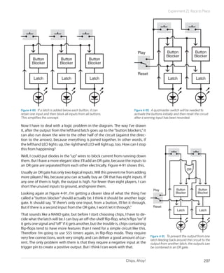 Chips, Ahoy! 207
Experiment 21: Race to Place
Button
Blocker
Latch
Button
Blocker
Latch
Button
Blocker
Latch
Figure 4-89.  If a latch is added below each button, it can
retain one input and then block all inputs from all buttons.
This simplifies the concept.
Button
Blocker
Latch
Reset
Play Button
Blocker
Latch
Figure 4-90.  A quizmaster switch will be needed to
activate the buttons initially and then reset the circuit
after a winning input has been recorded.
Now I have to deal with a logic problem in the diagram. The way I’ve drawn
it, after the output from the lefthand latch goes up to the“button blockers,”it
can also run down the wire to the other half of the circuit (against the direc-
tion to the arrows), because everything is joined together. In other words, if
the lefthand LED lights up, the righthand LED will light up, too. How can I stop
this from happening?
Well, I could put diodes in the “up” wires to block current from running down
them. But I have a more elegant idea: I’ll add an OR gate, because the inputs to
an OR gate are separated from each other electrically. Figure 4-91 shows this.
Usually an OR gate has only two logical inputs.Will this prevent me from adding
more players? No, because you can actually buy an OR that has eight inputs. If
any one of them is high, the output is high. For fewer than eight players, I can
short the unused inputs to ground, and ignore them.
Looking again at Figure 4-91, I’m getting a clearer idea of what the thing I’ve
called a “button blocker”should actually be. I think it should be another logic
gate. It should say, “If there’s only one input, from a button, I’ll let it through.
But if there is a second input from the OR gate, I won’t let it through.”
That sounds like a NAND gate, but before I start choosing chips, I have to de-
cide what the latch will be. I can buy an off-the-shelf flip-flop, which flips“on”if
it gets one signal and“off”if it gets another, but the trouble is, chips containing
flip-flops tend to have more features than I need for a simple circuit like this.
Therefore I’m going to use 555 timers again, in flip-flop mode. They require
very few connections, work very simply, and can deliver a good amount of cur-
rent. The only problem with them is that they require a negative input at the
trigger pin to create a positive output. But I think I can work with that.
Button
Blocker
Latch
Reset
Play Button
Blocker
Latch
OR
Figure 4-91.  To prevent the output from one
latch feeding back around the circuit to the
output from another latch, the outputs can
be combined in an OR gate.
 