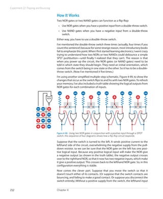 Experiment 22: Flipping and Bouncing
Chapter 4212
How It Works
Two NOR gates or two NAND gates can function as a flip-flop:
•	 Use NOR gates when you have a positive input from a double-throw switch.
•	 Use NAND gates when you have a negative input from a double-throw
switch.
Either way, you have to use a double-throw switch.
I’ve mentioned the double-throw switch three times (actually, four times if you
count this sentence!) because for some strange reason, most introductory books
fail to emphasize this point.When I first started learning electronics, I went crazy
trying to understand how two NORs or two NANDs could debounce a simple
SPST pushbutton—until finally I realized that they can’t. The reason is that
when you power up the circuit, the NOR gates (or NAND gates) need to be
told in which state they should begin. They need an initial orientation, which
comes from the switch being in one state or the other. So it has to be a double-
throw switch. (Now I’ve mentioned it five times.)
I’m using another simplified multiple-step schematic, Figure 4-99, to show the
changes that occur as the switch flips to and fro with two NOR gates.To refresh
your memory, I’ve also included a truth table showing the logical outputs from
NOR gates for each combination of inputs.
Figure 4-99.  Using two NOR gates in conjunction with a positive input through a SPDT
switch, this sequence of four diagrams shows how a flip-flop circuit responds.
Suppose that the switch is turned to the left. It sends positive current to the
lefthand side of the circuit, overwhelming the negative supply from the pull-
down resistor, so we can be sure that the NOR gate on the left has one posi-
tive logical input. Because any positive logical input will make the NOR give
a negative output (as shown in the truth table), the negative output crosses
over to the righthand NOR, so that it now has two negative inputs, which make
it give a positive output. This crosses back to the lefthand NOR gate. So, in this
configuration everything is stable.
Now comes the clever part. Suppose that you move the switch so that it
doesn’t touch either of its contacts. (Or suppose that the switch contacts are
bouncing, and failing to make a good contact. Or suppose you disconnect the
switch entirely.) Without a positive supply from the switch, the lefthand input
 