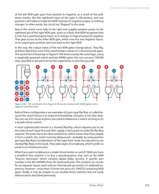 Chips, Ahoy! 213
Experiment 22: Flipping and Bouncing
of the left NOR gate goes from positive to negative, as a result of the pull-
down resistor. But the righthand input of this gate is still positive, and one
positive is all it takes to make the NOR maintain its negative output, so nothing
changes. In other words, the circuit has“flopped”in this state.
Now if the switch turns fully to the right and supplies positive power to the
righthand pin of the right NOR gate, quick as a flash, that NOR recognizes that
it now has a positive logical input, so it changes its logical output to negative.
That goes across to the other NOR gate, which now has two negative inputs,
so its output goes positive, and runs back to the right NOR.
In this way, the output states of the two NOR gates change places. They flip,
and then flop there, even if the switch breaks contact or is disconnected again.
The second set of drawings in Figure 4-100 shows exactly the same logic, using
a negatively powered switch and two NAND gates. You can use your 74HC00
chip, specified in the parts list for this experiment, to test this yourself.
Figure 4-100.  The schematic from Figure 4-99 can be rewired with NAND gates and a
negative switched input.
Both of these configurations are examples of a jam-type flip-flop, so called be-
cause the switch forces it to respond immediately, and jams it into that state.
You can use this circuit anytime you need to debounce a switch (as long as it’s
a double-throw switch).
A more sophisticated version is a clocked flip-flop, which requires you to set
the state of each input first and then supply a clock pulse to make the flip-flop
respond.The pulse has to be clean and precise, which means that if you supply
it from a switch, the switch must be debounced—probably by using another
jam-type flip-flop! Considerations of this type have made me reluctant to use
clocked flip-flops in this book. They add a layer of complexity, which I prefer to
avoid in an introductory text.
What if you want to debounce a single-throw button or switch? Well, you have
a problem! One solution is to buy a special-purpose chip such as the 4490
“bounce eliminator,” which contains digital delay circuitry. A specific part
number is the MC14490PG from On Semiconductor. This contains six circuits
for six separate inputs, each with an internal pull-up resistor. It’s relatively ex-
pensive, however—more than 10 times the price of a 74HC02 containing NOR
gates. Really, it may be simpler to use double-throw switches that are easily
debounced as described previously.
 