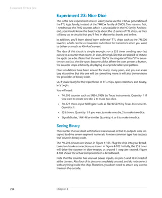 Experiment 23: Nice Dice
Chapter 4214
Experiment 23: Nice Dice
This is the one experiment where I want you to use the 74LSxx generation of
the TTL logic family, instead of the 74HCxx family of CMOS. Two reasons: first,
I need to use the 7492 counter, which is unavailable in the HC family. And sec-
ond, you should know the basic facts about the LS series of TTL chips, as they
still crop up in circuits that you’ll find in electronics books and online.
In addition, you’ll learn about “open collector” TTL chips such as the 74LS06
inverter, which can be a convenient substitute for transistors when you want
to deliver as much as 40mA of current.
The idea of this circuit is simple enough: run a 555 timer sending very fast
pulses to a counter that counts in sixes, driving LEDs that are placed to imitate
the spots on a die. (Note that the word“die”is the singular of“dice.”) The coun-
ter runs so fast, the die-spots become a blur. When the user presses a button,
the counter stops arbitrarily, displaying an unpredictable spot pattern.
Dice simulations have been around for many, many years, and you can even
buy kits online. But this one will do something more: it will also demonstrate
the principles of binary code.
So, if you’re ready for the triple threat of TTL chips, open collectors, and binary,
let’s begin.
You will need:
•	 74LS92 counter such as SN74LS92N by Texas Instruments. Quantity: 1 if
you want to create one die, 2 to make two dice.
•	 74LS27 three-input NOR gate such as SN74LS27N by Texas Instruments.
Quantity: 1.
•	 555 timers. Quantity: 1 if you want to make one die, 2 to make two dice.
•	 Signal diodes, 1N4148 or similar. Quantity: 4, or 8 to make two dice.
Seeing Binary
The counter that we dealt with before was unusual, in that its outputs were de-
signed to drive seven-segment numerals. A more common type has outputs
that count in binary code.
The 74LS92 pinouts are shown in Figure 4-101. Plug the chip into your bread-
board and make connections as shown in Figure 4-102. Initially, the 555 timer
will drive the counter in slow-motion, at around 1 step per second. Figure
4-103 shows the actual components on a breadboard.
Note that the counter has unusual power inputs, on pins 5 and 10 instead of
at the corners. Also four of its pins are completely unused, and do not connect
with anything inside the chip. Therefore, you don’t need to attach any wire to
them on the outside.
 