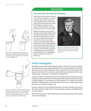 Experiment 1: Taste the Power!
Chapter 18
Background
The man who discovered resistance
Georg Simon Ohm, pictured in Figure
1-27, was born in Bavaria in 1787 and
worked in obscurity for much of his
life, studying the nature of electricity
using metal wire that he had to make
for himself (you couldn’t truck on
down to Home Depot for a spool of
hookup wire back in the early 1800s).
Despite his limited resources and in-
adequate mathematical abilities, Ohm
was able to demonstrate in 1827 that
the electrical resistance of a conduc-
tor such as copper varied in propor-
tion with its area of cross-section,
and the current flowing through it is
proportional to the voltage applied to
it, as long as temperature is held con-
stant. Fourteen years later, the Royal
Society in London finally recognized
the significance of his contribution
and awarded him the Copley Medal.
Today, his discovery is known as
Ohm’s Law.
Figure 1-27.  Georg Simon Ohm, after
being honored for his pioneering work,
most of which he pursued in relative
obscurity.
Further Investigation
Attach the snap-on terminal cap (shown earlier in Figure 1-8) to the 9-volt bat-
tery.Take the two wires that are attached to the cap and hold them so that the
bare ends are just a few millimeters apart. Touch them to your tongue. Now
separate the ends of the wires by a couple of inches, and touch them to your
tongue again. (See Figure 1-28.) Notice any difference?
Use your meter to measure the electrical resistance of your tongue, this time
varying the distance between the two probes.When electricity travels through
a shorter distance, it encounters less total resistance. As a result, the current
(the flow of electricity per second) increases. You can try a similar experiment
on your arm, as shown in Figure 1-29.
Use your meter to test the electrical resistance of water. Dissolve some salt in
the water, and test it again. Now try measuring the resistance of distilled water
(in a clean glass).
The world around you is full of materials that conduct electricity with varying
amounts of resistance.
Figure 1-28.  Modifying the tongue test to
show that a shorter distance, with lower
resistance, allows greater flow of electric-
ity, and a bigger zap.
Figure 1-29.  Moisten your skin before trying
to measure its resistance. You should find
that the resistance goes up as you move
the meter probes farther apart. The resis-
tance is proportional to the distance.
 