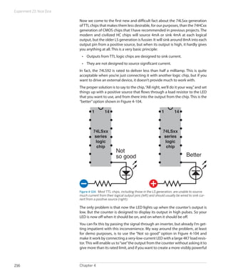 Experiment 23: Nice Dice
Chapter 4216
Now we come to the first new and difficult fact about the 74LSxx generation
ofTTL chips that makes them less desirable, for our purposes, than the 74HCxx
generation of CMOS chips that I have recommended in previous projects. The
modern and civilized HC chips will source 4mA or sink 4mA at each logical
output, but the older LS generation is fussier. It will sink around 8mA into each
output pin from a positive source, but when its output is high, it hardly gives
you anything at all. This is a very basic principle:
•	 Outputs from TTL logic chips are designed to sink current.
•	 They are not designed to source significant current.
In fact, the 74LS92 is rated to deliver less than half a milliamp. This is quite
acceptable when you’re just connecting it with another logic chip, but if you
want to drive an external device, it doesn’t provide much to work with.
The proper solution is to say to the chip,“All right, we’ll do it your way,”and set
things up with a positive source that flows through a load resistor to the LED
that you want to use, and from there into the output from the chip. This is the
“better”option shown in Figure 4-104.
Not
so good Better
1 14
74LSxx
series
logic
chip
1 14
74LSxx
series
logic
chip
Figure 4-104.  Most TTL chips, including those in the LS generation, are unable to source
much current from their logical output pins (left) and should usually be wired to sink cur-
rent from a positive source (right).
The only problem is that now the LED lights up when the counter’s output is
low. But the counter is designed to display its output in high pulses. So your
LED is now off when it should be on, and on when it should be off.
You can fix this by passing the signal through an inverter, but already I’m get-
ting impatient with this inconvenience. My way around the problem, at least
for demo purposes, is to use the “Not so good” option in Figure 4-104 and
make it work by connecting a very-low-current LED with a large 4K7 load resis-
tor.This will enable us to“see”the output from the counter without asking it to
give more than its rated limit, and if you want to create a more visibly powerful
 