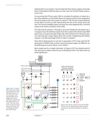 Experiment 23: Nice Dice
Chapter 4218
Getting back to our project: I want to take the three binary outputs and make
them create patterns like the spots on a die. How can I do this? Quite easily, as
it turns out.
I’m assuming that I’ll use seven LEDs to simulate the patterns of spots on a
die. These patterns can be broken down into groups, which I have assigned to
the three outputs from the counter in Figure 4-108. The first output (farthest
to the right) can drive an LED representing the dot at the center of the die
face. The second (middle) output can drive two more diagonal LEDs. The third
output must switch on all four corner LEDs.
This will work for patterns 1 through 5, but won’t display the die pattern for a
6. Suppose I tap into all three outputs from the counter with a three-input NOR
gate. It has an output that goes high only when all three of its inputs are low,
so it will only give a high output when the counter is beginning with all-low
outputs. I can take advantage of this to make a 6 pattern.
Note that it’s bad practice to mix the LS generation of TTL chips with the HC
generation of CMOS chips, as their input and output ranges are different; so,
the NOR chip has to be a 74LS27, not a 74HC27.
We’re ready now for a simple schematic. In Figure 4-107 I’ve colored some of
the wires just to make it easier for you to distinguish them. The colors have no
other significance.
Figure 4-107.  A simpli-
fied schematic shows
how outputs from the
74LS92 counter can
be combined, with
signal diodes and a
single three-input
NOR gate, to generate
the spot patterns on
a die. The wire colors
have no special mean-
ing and are used just
to distinguish them
from each other.
555
timer
ABC
74LS92 counter
Clock input
Binary outputs
NOR
D1
D2
4K7 each
D3 D4
Thegroupscombine
toformthesepatterns
Each of the three
counter outputs
lights these groups
Special
case to
create
a six
pattern
HI
HI
HI
HI
HI
LOLO
LO
LO
LO
LO
LO
LO
LO HI
LO
HI
LO
Figure 4-108.  Binary outputs from the 74LS92
counter can be used to power LEDs arrayed
in groups to simulate the pattern of spots on
a die.
 