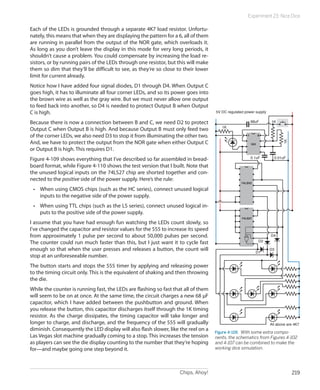 Chips, Ahoy! 219
Experiment 23: Nice Dice
Each of the LEDs is grounded through a separate 4K7 load resistor. Unfortu-
nately, this means that when they are displaying the pattern for a 6, all of them
are running in parallel from the output of the NOR gate, which overloads it.
As long as you don’t leave the display in this mode for very long periods, it
shouldn’t cause a problem. You could compensate by increasing the load re-
sistors, or by running pairs of the LEDs through one resistor, but this will make
them so dim that they’ll be difficult to see, as they’re so close to their lower
limit for current already.
Notice how I have added four signal diodes, D1 through D4. When Output C
goes high, it has to illuminate all four corner LEDs, and so its power goes into
the brown wire as well as the gray wire. But we must never allow one output
to feed back into another, so D4 is needed to protect Output B when Output
C is high.
Because there is now a connection between B and C, we need D2 to protect
Output C when Output B is high. And because Output B must only feed two
of the corner LEDs, we also need D3 to stop it from illuminating the other two.
And, we have to protect the output from the NOR gate when either Output C
or Output B is high. This requires D1.
Figure 4-109 shows everything that I’ve described so far assembled in bread-
board format, while Figure 4-110 shows the test version that I built. Note that
the unused logical inputs on the 74LS27 chip are shorted together and con-
nected to the positive side of the power supply. Here’s the rule:
•	 When using CMOS chips (such as the HC series), connect unused logical
inputs to the negative side of the power supply.
•	 When using TTL chips (such as the LS series), connect unused logical in-
puts to the positive side of the power supply.
I assume that you have had enough fun watching the LEDs count slowly, so
I’ve changed the capacitor and resistor values for the 555 to increase its speed
from approximately 1 pulse per second to about 50,000 pulses per second.
The counter could run much faster than this, but I just want it to cycle fast
enough so that when the user presses and releases a button, the count will
stop at an unforeseeable number.
The button starts and stops the 555 timer by applying and releasing power
to the timing circuit only. This is the equivalent of shaking and then throwing
the die.
While the counter is running fast, the LEDs are flashing so fast that all of them
will seem to be on at once. At the same time, the circuit charges a new 68 µF
capacitor, which I have added between the pushbutton and ground. When
you release the button, this capacitor discharges itself through the 1K timing
resistor. As the charge dissipates, the timing capacitor will take longer and
longer to charge, and discharge, and the frequency of the 555 will gradually
diminish. Consequently the LED display will also flash slower, like the reel on a
Las Vegas slot machine gradually coming to a stop. This increases the tension
as players can see the die display counting to the number that they’re hoping
for—and maybe going one step beyond it.
1K
1K68uF
1K
0.01uF
All above are 4K7
0.1uF
D1
D2
D3
D4
5V DC regulated power supply
1 8
555
74LS92
74LS27
Figure 4-109.  With some extra compo-
nents, the schematics from Figures 4-102
and 4-107 can be combined to make the
working dice simulation.
 