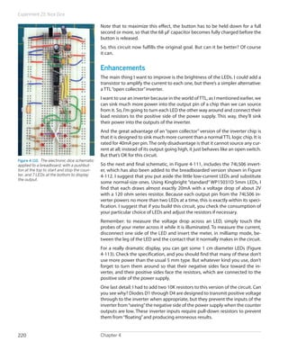Experiment 23: Nice Dice
Chapter 4220
Note that to maximize this effect, the button has to be held down for a full
second or more, so that the 68 µF capacitor becomes fully charged before the
button is released.
So, this circuit now fulfills the original goal. But can it be better? Of course
it can.
Enhancements
The main thing I want to improve is the brightness of the LEDs. I could add a
transistor to amplify the current to each one, but there’s a simpler alternative:
a TTL“open collector”inverter.
I want to use an inverter because in the world ofTTL, as I mentioned earlier, we
can sink much more power into the output pin of a chip than we can source
from it. So, I’m going to turn each LED the other way around and connect their
load resistors to the positive side of the power supply. This way, they’ll sink
their power into the outputs of the inverter.
And the great advantage of an “open collector” version of the inverter chip is
that it is designed to sink much more current than a normal TTL logic chip. It is
rated for 40mA per pin. The only disadvantage is that it cannot source any cur-
rent at all; instead of its output going high, it just behaves like an open switch.
But that’s OK for this circuit.
So the next and final schematic, in Figure 4-111, includes the 74LS06 invert-
er, which has also been added to the breadboarded version shown in Figure
4-112. I suggest that you put aside the little low-current LEDs and substitute
some normal-size ones. Using Kingbright “standard” WP15031D 5mm LEDs, I
find that each draws almost exactly 20mA with a voltage drop of about 2V
with a 120 ohm series resistor. Because each output pin from the 74LS06 in-
verter powers no more than two LEDs at a time, this is exactly within its speci-
fication. I suggest that if you build this circuit, you check the consumption of
your particular choice of LEDs and adjust the resistors if necessary.
Remember: to measure the voltage drop across an LED, simply touch the
probes of your meter across it while it is illuminated. To measure the current,
disconnect one side of the LED and insert the meter, in milliamp mode, be-
tween the leg of the LED and the contact that it normally makes in the circuit.
For a really dramatic display, you can get some 1 cm diameter LEDs (Figure
4-113). Check the specification, and you should find that many of these don’t
use more power than the usual 5 mm type. But whatever kind you use, don’t
forget to turn them around so that their negative sides face toward the in-
verter, and their positive sides face the resistors, which are connected to the
positive side of the power supply.
One last detail: I had to add two 10K resistors to this version of the circuit. Can
you see why? Diodes D1 through D4 are designed to transmit positive voltage
through to the inverter when appropriate, but they prevent the inputs of the
inverter from“seeing”the negative side of the power supply when the counter
outputs are low. These inverter inputs require pull-down resistors to prevent
them from“floating”and producing erroneous results.
Figure 4-110.  The electronic dice schematic
applied to a breadboard, with a pushbut-
ton at the top to start and stop the coun-
ter, and 7 LEDs at the bottom to display
the output.
 