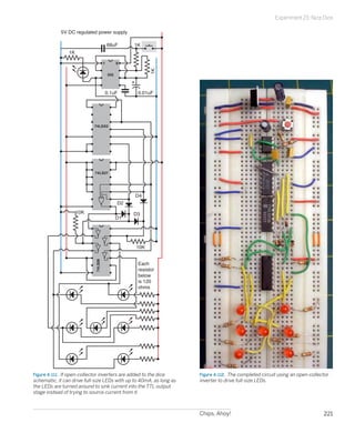 Chips, Ahoy! 221
Experiment 23: Nice Dice
1K
1K
1K
0.01uF0.1uF
D1
D2
D3
D4
5V DC regulated power supply
1 8
555
74LS92
74LS27
74LS06
Each
resistor
below
is 120
ohms
10K
10K
68uF
Figure 4-111.  If open-collector inverters are added to the dice
schematic, it can drive full-size LEDs with up to 40mA, as long as
the LEDs are turned around to sink current into the TTL output
stage instead of trying to source current from it.
Figure 4-112.  The completed circuit using an open-collector
inverter to drive full-size LEDs.
 