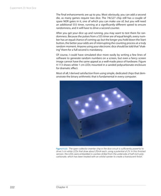 Experiment 23: Nice Dice
Chapter 4222
The final enhancements are up to you. Most obviously, you can add a second
die, as many games require two dice. The 74LS27 chip still has a couple of
spare NOR gates in it, one of which you can make use of, but you will need
an additional 555 timer, running at a significantly different speed to ensure
randomness, and it will have to drive a second counter.
After you get your dice up and running, you may want to test them for ran-
domness. Because the pulses from a 555 timer are of equal length, every num-
ber has an equal chance of coming up; but the longer you hold down the Start
button, the better your odds are of interrupting the counting process at a truly
random moment. Anyone using your electronic dice should be told that“shak-
ing”them for a full second is mandatory.
Of course, I could have simulated dice more easily by writing a few lines of
software to generate random numbers on a screen, but even a fancy screen
image cannot have the same appeal as a well-made piece of hardware. Figure
4-113 shows white 1 cm LEDs mounted in a sanded polycarbonate enclosure
for dramatic effect.
Most of all, I derived satisfaction from using simple, dedicated chips that dem-
onstrate the binary arithmetic that is fundamental in every computer.
Figure 4-113.  The open-collector inverter chip in the dice circuit is sufficiently powerful to
drive 1-cm white LEDs that draw about 20mA each, using a potential of 2V. In this finished
version, the LEDs were embedded in cavities drilled from the underside of half-inch poly-
carbonate, which has been treated with an orbital sander to create a translucent finish.
 