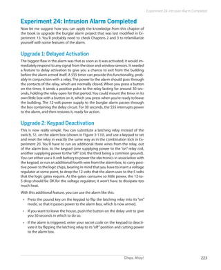 Chips, Ahoy! 223
Experiment 24: Intrusion Alarm Completed
Experiment 24: Intrusion Alarm Completed
Now let me suggest how you can apply the knowledge from this chapter of
the book to upgrade the burglar alarm project that was last modified in Ex-
periment 15. You’ll probably need to check Chapters 2 and 3 to refamiliarize
yourself with some features of the alarm.
Upgrade 1: Delayed Activation
The biggest flaw in the alarm was that as soon as it was activated, it would im-
mediately respond to any signal from the door and window sensors. It needed
a feature to delay activation to give you a chance to exit from the building
before the alarm armed itself. A 555 timer can provide this functionality, prob-
ably in conjunction with a relay. The power to the alarm should pass through
the contacts of the relay, which are normally closed. When you press a button
on the timer, it sends a positive pulse to the relay lasting for around 30 sec-
onds, holding the relay open for that period. You could mount the timer in its
own little box with a button on it, which you press when you’re ready to leave
the building. The 12-volt power supply to the burglar alarm passes through
the box containing the delay circuit. For 30 seconds, the 555 interrupts power
to the alarm, and then restores it, ready for action.
Upgrade 2: Keypad Deactivation
This is now really simple. You can substitute a latching relay instead of the
switch, S1, on the alarm box (shown in Figure 3-110), and use a keypad to set
and reset the relay in exactly the same way as in the combination lock in Ex-
periment 20. You’ll have to run an additional three wires from the relay, out
of the alarm box, to the keypad (one supplying power to the “on” relay coil,
another supplying power to the“off”coil, the third being a common ground).
You can either use a 9-volt battery to power the electronics in association with
the keypad, or run an additional fourth wire from the alarm box, to carry posi-
tive power to the logic chips, bearing in mind that you have to insert a voltage
regulator at some point, to drop the 12 volts that the alarm uses to the 5 volts
that the logic gates require. As the gates consume so little power, the 12-to-
5 drop should be OK for the voltage regulator; it won’t have to dissipate too
much heat.
With this additional feature, you can use the alarm like this:
•	 Press the pound key on the keypad to flip the latching relay into its “on”
mode, so that it passes power to the alarm box, which is now armed.
•	 If you want to leave the house, push the button on the delay unit to give
you 30 seconds in which to do so.
•	 If the alarm is triggered, enter your secret code on the keypad to deacti-
vate it by flipping the latching relay to its“off”position and cutting power
to the alarm box.
 
