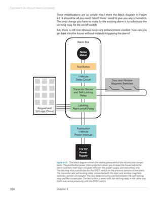Experiment 24: Intrusion Alarm Completed
Chapter 4224
These modifications are so simple that I think the block diagram in Figure
4-114 should be all you need. I don’t think I need to give you any schematics.
The only change you have to make to the existing alarm is to substitute the
latching relay for the on/off switch.
But, there is still one obvious necessary enhancement needed: how can you
get back into the house without instantly triggering the alarm?
Door and Window
Magnetic Switches
Transistor Sensor
and Self-Locking
Relay
1-Minute
Delay Circuit
Pushbutton
1-Minute
Power Interrupt
Test Button
Alarm Box
Noise
Maker
Latching
Alarm on/off RelayKeypad and
5V Logic Circuit
12V DC
Power
Supply
Figure 4-114.  This block diagram shows the relative placement of the old and new compo-
nents. The pushbutton power interrupt (which allows you to leave the house before the
alarm switches itself back on) goes between the power supply and everything else.
The latching relay substitutes for the DPDT switch on the previous version of the alarm.
The transistor and self-locking relay, connected with the door and window magnetic
switches, remain unchanged. The new delay circuit is inserted between the self-locking
relay and the noisemaker. The test button is wired with the latching relay in the same way
that it was wired previously with the DPDT switch.
 