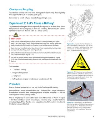 Experiencing Electricity 9
Experiment 2: Let’s Abuse a Battery!
Cleanup and Recycling
Your battery should not have been damaged or significantly discharged by
this experiment. You’ll be able to use it again.
Remember to switch off your meter before putting it away.
Experiment 2: Let’s Abuse a Battery!
To get a better feeling for electrical power, you’re going to do what most books
tell you not to do. You’re going to short out a battery. A short circuit is a direct
connection between the two sides of a power source.
Short Circuits
Short circuits can be dangerous. Do not short out a power outlet in your home:
there’ll be a loud bang, a bright flash, and the wire or tool that you use will be par-
tially melted, while flying particles of melted metal can burn you or blind you.
If you short out a car battery, the flow of current is so huge that the battery might
even explode, drenching you in acid (Figure 1-30).
Lithium batteries are also dangerous. Never short-circuit a lithium battery: it can
catch fire and burn you (Figure 1-31).
Use only an alkaline battery in this experiment, and only a single AA cell (Figure
1-32). You should also wear safety glasses in case you happen to have a defective
battery.
You will need:
•	 1.5-volt AA battery
•	 Single-battery carrier
•	 3-amp fuse
•	 Safety glasses (regular eyeglasses or sunglasses will do)
Procedure
Use an alkaline battery. Do not use any kind of rechargeable battery.
Put the battery into a battery holder that’s designed for a single battery and
has two thin insulated wires emerging from it, as shown in Figure 1-32. Do not
use any other kind of battery holder.
Use an alligator clip to connect the bare ends of the wires, as shown in Figure
1-32. There will be no spark, because you are using only 1.5 volts. Wait one
minute, and you’ll find that the wires are getting hot.Wait another minute, and
the battery, too, will be hot.
Figure 1-30.  Anyone who has dropped an
adjustable wrench across the bare termi-
nals of a car battery will tell you that short
circuits can be dramatic at a “mere” 12
volts, if the battery is big enough.
Figure 1-31.  The low internal resistance of
lithium batteries (which are often used in
laptop computers) allows high currents to
flow, with unexpected results. Never fool
around with lithium batteries!
Figure 1-32.  Shorting out an alkaline bat-
tery can be safe if you follow the directions
precisely. Even so, the battery is liable to
become too hot to touch comfortably.
Don’t try this with any type of recharge-
able battery.
 