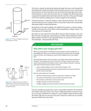 Experiment 2: Let’s Abuse a Battery!
Chapter 110
The heat is caused by electricity flowing through the wires and through the
electrolyte (the conductive fluid) inside the battery. If you’ve ever used a hand
pump to force air into a bicycle tire, you know that the pump gets warm. Elec-
tricity behaves in much the same way. You can imagine the electricity being
composed of particles (electrons) that make the wire hot as they push through
it. This isn’t a perfect analogy, but it’s close enough for our purposes.
Chemical reactions inside the battery create electrical pressure. The correct
name for this pressure is voltage, which is measured in volts and is named after
Alessandro Volta, an electrical pioneer.
Going back to the water analogy: the height of the water in a tank is propor-
tionate to the pressure of the water, and comparable to voltage. Figure 1-33
may help you to visualize this.
But volts are only half of the story. When electrons flow through a wire, the
flow is known as amperage, named after yet another electrical pioneer, André-
Marie Ampère. The flow is also generally known as current. It’s the current—
the amperage—that generates the heat.
Background
Why didn’t your tongue get hot?
When you touched the 9-volt battery to your tongue, you felt a tingle, but no
perceptible heat. When you shorted out a battery, you generated a noticeable
amount of heat, even though you used a lower voltage. How can we explain
this?
The electrical resistance of your tongue is very high, which reduces the flow of
electrons. The resistance of a wire is very low, so if there’s only a wire connect-
ing the two terminals of the battery, more current will pass through it, creating
more heat. If all other factors remain constant:
•	 Lower resistance allows more current to flow (Figure 1-34).
•	 The heat generated by electricity is proportional to the amount of electric-
ity (the current) that flows.
Here are some other basic concepts:
•	 The flow of electricity per second is measured in amperes, or amps.
•	 The pressure of electricity causes the flow, measured in volts.
•	 The resistance to the flow is measured in ohms.
•	 A higher resistance restricts the current.
•	 A higher voltage overcomes resistance and increases the current.
Figure 1-34.  Larger resistance results in
smaller flow—but if you increase the pres-
sure, it may overcome the resistance and
increase the flow.
If you’re wondering exactly how much current flows between the terminals
of a battery when you short it out, that’s a difficult question to answer. If you
try to use your multimeter to measure it, you’re liable to blow the fuse inside
the meter. Still, you can use your very own 3-amp fuse, which we can sacrifice
because it didn’t cost very much.
Water level
Amperage
(flow)
Resistance
Voltage
(pressure)
Figure 1-33.  Think of voltage as pressure,
and amperes as flow.
 