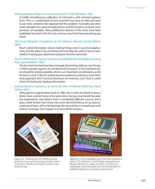 What Next? 235
Reference Sources
The Encyclopedia of Electronic Circuits, by Rudolf F. Graf (Tab Books, 1985)
A totally miscellaneous collection of schematics, with minimal explana-
tions. This is a useful book to have around if you have an idea and want
to see how someone else approached the problem. Examples are often
more valuable than general explanations, and this book is a massive com-
pendium of examples. Many additional volumes in the series have been
published, but start with this one, and you may find it has everything you
need.
The Circuit Designer’s Companion, by Tim Williams (Newnes, Second Edition,
2005)
Much useful information about making things work in practical applica-
tions, but the style is dry and fairly technical. May be useful if you’re inter-
ested in moving your electronics projects into the real world.
The Art of Electronics, by Paul Horowitz and Winfield Hill (Cambridge University
Press, Second Edition, 1989)
The fact that this book has been through 20 printings tells you two things:
(1) Many people regard it as a fundamental resource; (2) Secondhand cop-
ies should be widely available, which is an important consideration, as the
list price is over $100. It’s written by two academics, and has a more tech-
nical approach than Practical Electronics for Inventors, but I find it useful
when I’m looking for backup information.
Getting Started in Electronics, by Forrest M. Mims III (Master Publishing, Fourth
Edition, 2007)
Although the original dates back to 1983, this is still a fun book to have. I
think I have covered many of its topics here, but you may benefit by read-
ing explanations and advice from a completely different source, and it
goes a little farther than I have into some electrical theory, on an easy-to-
understand basis, with cute drawings. Be warned that it’s a brief book with
eclectic coverage. Don’t expect it to have all the answers.
Figure 5-9.  These books from MAKE provide
guidance if you want to go beyond basic micro-
controllers into the more exotic realms of the
Arduino chip.
Figure 5-10.  A sun-damaged copy of the Don Lancaster’s
classic TTL Cookbook, a 2,000-page catalog from the
Mouser Electronics supply company, and two com-
prehensive reference books that can provide years of
additional guidance in all areas of electronics.
 