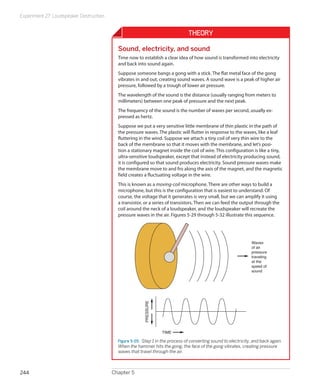 Experiment 27: Loudspeaker Destruction
Chapter 5244
Theory
Sound, electricity, and sound
Time now to establish a clear idea of how sound is transformed into electricity
and back into sound again.
Suppose someone bangs a gong with a stick. The flat metal face of the gong
vibrates in and out, creating sound waves. A sound wave is a peak of higher air
pressure, followed by a trough of lower air pressure.
The wavelength of the sound is the distance (usually ranging from meters to
millimeters) between one peak of pressure and the next peak.
The frequency of the sound is the number of waves per second, usually ex-
pressed as hertz.
Suppose we put a very sensitive little membrane of thin plastic in the path of
the pressure waves. The plastic will flutter in response to the waves, like a leaf
fluttering in the wind. Suppose we attach a tiny coil of very thin wire to the
back of the membrane so that it moves with the membrane, and let’s posi-
tion a stationary magnet inside the coil of wire. This configuration is like a tiny,
ultra-sensitive loudspeaker, except that instead of electricity producing sound,
it is configured so that sound produces electricity. Sound pressure waves make
the membrane move to and fro along the axis of the magnet, and the magnetic
field creates a fluctuating voltage in the wire.
This is known as a moving-coil microphone. There are other ways to build a
microphone, but this is the configuration that is easiest to understand. Of
course, the voltage that it generates is very small, but we can amplify it using
a transistor, or a series of transistors. Then we can feed the output through the
coil around the neck of a loudspeaker, and the loudspeaker will recreate the
pressure waves in the air. Figures 5-29 through 5-32 illustrate this sequence.
PRESSURE
TIME
Waves
of air
pressure
traveling
at the
speed of
sound
Figure 5-29.  Step 1 in the process of converting sound to electricity, and back again.
When the hammer hits the gong, the face of the gong vibrates, creating pressure
waves that travel through the air.
 