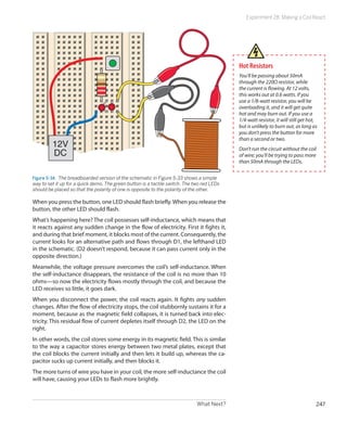 What Next? 247
Experiment 28: Making a Coil React
12V
DC
Figure 5-34.  The breadboarded version of the schematic in Figure 5-33 shows a simple
way to set it up for a quick demo. The green button is a tactile switch. The two red LEDs
should be placed so that the polarity of one is opposite to the polarity of the other.
When you press the button, one LED should flash briefly.When you release the
button, the other LED should flash.
What’s happening here? The coil possesses self-inductance, which means that
it reacts against any sudden change in the flow of electricity. First it fights it,
and during that brief moment, it blocks most of the current. Consequently, the
current looks for an alternative path and flows through D1, the lefthand LED
in the schematic. (D2 doesn’t respond, because it can pass current only in the
opposite direction.)
Meanwhile, the voltage pressure overcomes the coil’s self-inductance. When
the self-inductance disappears, the resistance of the coil is no more than 10
ohms—so now the electricity flows mostly through the coil, and because the
LED receives so little, it goes dark.
When you disconnect the power, the coil reacts again. It fights any sudden
changes. After the flow of electricity stops, the coil stubbornly sustains it for a
moment, because as the magnetic field collapses, it is turned back into elec-
tricity. This residual flow of current depletes itself through D2, the LED on the
right.
In other words, the coil stores some energy in its magnetic field. This is similar
to the way a capacitor stores energy between two metal plates, except that
the coil blocks the current initially and then lets it build up, whereas the ca-
pacitor sucks up current initially, and then blocks it.
The more turns of wire you have in your coil, the more self-inductance the coil
will have, causing your LEDs to flash more brightly.
Hot Resistors
You’ll be passing about 50mA
through the 220Ω resistor, while
the current is flowing. At 12 volts,
this works out at 0.6 watts. If you
use a 1/8-watt resistor, you will be
overloading it, and it will get quite
hot and may burn out. If you use a
1/4-watt resistor, it will still get hot,
but is unlikely to burn out, as long as
you don’t press the button for more
than a second or two.
Don’t run the circuit without the coil
of wire; you’ll be trying to pass more
than 50mA through the LEDs.
 