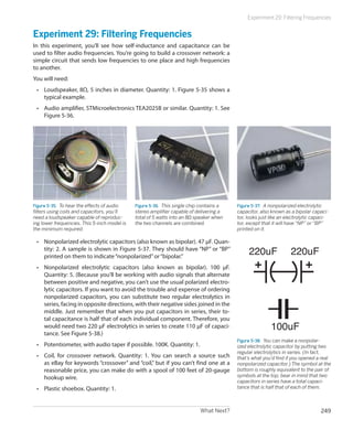 What Next? 249
Experiment 29: Filtering Frequencies
Experiment 29: Filtering Frequencies
In this experiment, you’ll see how self-inductance and capacitance can be
used to filter audio frequencies. You’re going to build a crossover network: a
simple circuit that sends low frequencies to one place and high frequencies
to another.
You will need:
•	 Loudspeaker, 8Ω, 5 inches in diameter. Quantity: 1. Figure 5-35 shows a
typical example.
•	 Audio amplifier, STMicroelectronics TEA2025B or similar. Quantity: 1. See
Figure 5-36.
Figure 5-35.  To hear the effects of audio
filters using coils and capacitors, you’ll
need a loudspeaker capable of reproduc-
ing lower frequencies. This 5-inch model is
the minimum required.
Figure 5-36.  This single chip contains a
stereo amplifier capable of delivering a
total of 5 watts into an 8Ω speaker when
the two channels are combined.
Figure 5-37.  A nonpolarized electrolytic
capacitor, also known as a bipolar capaci-
tor, looks just like an electrolytic capaci-
tor, except that it will have “NP” or “BP”
printed on it.
•	 Nonpolarized electrolytic capacitors (also known as bipolar). 47 μF. Quan-
tity: 2. A sample is shown in Figure 5-37. They should have “NP” or “BP”
printed on them to indicate“nonpolarized”or“bipolar.”
•	 Nonpolarized electrolytic capacitors (also known as bipolar). 100 μF.
Quantity: 5. (Because you’ll be working with audio signals that alternate
between positive and negative, you can’t use the usual polarized electro-
lytic capacitors. If you want to avoid the trouble and expense of ordering
nonpolarized capacitors, you can substitute two regular electrolytics in
series, facing in opposite directions, with their negative sides joined in the
middle. Just remember that when you put capacitors in series, their to-
tal capacitance is half that of each individual component. Therefore, you
would need two 220 μF electrolytics in series to create 110 μF of capaci-
tance. See Figure 5-38.)
•	 Potentiometer, with audio taper if possible. 100K. Quantity: 1.
•	 Coil, for crossover network. Quantity: 1. You can search a source such
as eBay for keywords “crossover” and “coil,” but if you can’t find one at a
reasonable price, you can make do with a spool of 100 feet of 20-gauge
hookup wire.
•	 Plastic shoebox. Quantity: 1.
220uF
100uF
220uF
Figure 5-38.  You can make a nonpolar-
ized electrolytic capacitor by putting two
regular electrolytics in series. (In fact,
that’s what you’d find if you opened a real
nonpolarized capacitor.) The symbol at the
bottom is roughly equivalent to the pair of
symbols at the top; bear in mind that two
capacitors in series have a total capaci-
tance that is half that of each of them.
 