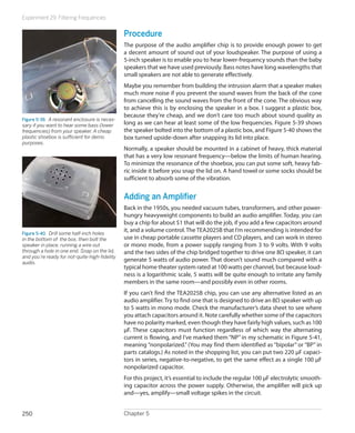 Experiment 29: Filtering Frequencies
Chapter 5250
Procedure
The purpose of the audio amplifier chip is to provide enough power to get
a decent amount of sound out of your loudspeaker. The purpose of using a
5-inch speaker is to enable you to hear lower-frequency sounds than the baby
speakers that we have used previously. Bass notes have long wavelengths that
small speakers are not able to generate effectively.
Maybe you remember from building the intrusion alarm that a speaker makes
much more noise if you prevent the sound waves from the back of the cone
from cancelling the sound waves from the front of the cone. The obvious way
to achieve this is by enclosing the speaker in a box. I suggest a plastic box,
because they’re cheap, and we don’t care too much about sound quality as
long as we can hear at least some of the low frequencies. Figure 5-39 shows
the speaker bolted into the bottom of a plastic box, and Figure 5-40 shows the
box turned upside-down after snapping its lid into place.
Normally, a speaker should be mounted in a cabinet of heavy, thick material
that has a very low resonant frequency—below the limits of human hearing.
To minimize the resonance of the shoebox, you can put some soft, heavy fab-
ric inside it before you snap the lid on. A hand towel or some socks should be
sufficient to absorb some of the vibration.
Adding an Amplifier
Back in the 1950s, you needed vacuum tubes, transformers, and other power-
hungry heavyweight components to build an audio amplifier. Today, you can
buy a chip for about $1 that will do the job, if you add a few capacitors around
it, and a volume control. The TEA2025B that I’m recommending is intended for
use in cheap portable cassette players and CD players, and can work in stereo
or mono mode, from a power supply ranging from 3 to 9 volts. With 9 volts
and the two sides of the chip bridged together to drive one 8Ω speaker, it can
generate 5 watts of audio power. That doesn’t sound much compared with a
typical home theater system rated at 100 watts per channel, but because loud-
ness is a logarithmic scale, 5 watts will be quite enough to irritate any family
members in the same room—and possibly even in other rooms.
If you can’t find the TEA2025B chip, you can use any alternative listed as an
audio amplifier.Try to find one that is designed to drive an 8Ω speaker with up
to 5 watts in mono mode. Check the manufacturer’s data sheet to see where
you attach capacitors around it. Note carefully whether some of the capacitors
have no polarity marked, even though they have fairly high values, such as 100
μF. These capacitors must function regardless of which way the alternating
current is flowing, and I’ve marked them “NP” in my schematic in Figure 5-41,
meaning “nonpolarized.” (You may find them identified as “bipolar” or “BP” in
parts catalogs.) As noted in the shopping list, you can put two 220 μF capaci-
tors in series, negative-to-negative, to get the same effect as a single 100 μF
nonpolarized capacitor.
For this project, it’s essential to include the regular 100 μF electrolytic smooth-
ing capacitor across the power supply. Otherwise, the amplifier will pick up
and—yes, amplify—small voltage spikes in the circuit.
Figure 5-39.  A resonant enclosure is neces-
sary if you want to hear some bass (lower
frequencies) from your speaker. A cheap
plastic shoebox is sufficient for demo
purposes.
Figure 5-40.  Drill some half-inch holes
in the bottom of the box, then bolt the
speaker in place, running a wire out
through a hole in one end. Snap on the lid,
and you’re ready for not-quite-high-fidelity
audio.
 