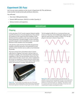 What Next? 257
Experiment 30: Fuzz
Experiment 30: Fuzz
Let’s try one more variation on the circuit in Experiment 28. This will demon-
strate another fundamental audio attribute: distortion.
You will need:
•	 One more 100K potentiometer.
•	 Generic NPN transistors: 2N2222 or similar. Quantity: 2.
•	 Various resistors and capacitors.
Background
Clipping
In the early days of“hi-fi”sound, engineers labored mightily
to perfect the process of sound reproduction. They wanted
the waveform at the output end of the amplifier to look
identical with the waveform at the input end, the only dif-
ference being that it should be bigger, so that it would be
powerful enough to drive loudspeakers. Even a very slight
distortion of the waveform was unacceptable.
Little did they realize that their beautifully designed tube
amplifiers would be abused by a new generation of rock
guitarists whose intention was to create as much distortion
as possible.
The most common form of waveform abuse is techni-
cally known as“clipping.”If you push a vacuum tube or a
transistor to amplify a sine wave beyond the component’s
capabilities, it“clips”the top and bottom of the curve. This
makes it look more like a square wave, and as I explained in
the section on waveforms, a square wave has a harsh, buzz-
ing quality. For rock guitarists trying to add an edge to their
music, the harshness is actually a desirable feature.
Figure 5-53.  This Vox Wow-Fuzz pedal was one of the early
stomp boxes, which deliberately induced the kind of distortion
that audio engineers had been trying to get rid of for decades.
The first gadget to offer this on a commercial basis was
known as a“fuzz box,”which deliberately clipped the input
signal. An early fuzz box is shown in Figure 5-53. The clip-
ping of a sine wave is shown in Figure 5-54.
Figure 5-54.  When a sinewave (top) is passed through an
amplifier which is turned up beyond the limit of its components
(shown as dashed lines, center), the amplifier chops the wave
(bottom) in a process known as “clipping.” The result is close
to a square wave and is the basic principle of a fuzz box com-
monly used to create a harsh guitar sound.
 
