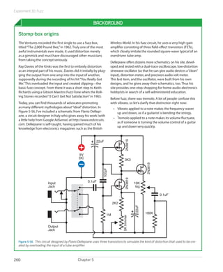 Experiment 30: Fuzz
Chapter 5260
Background
Stomp-box origins
The Ventures recorded the first single to use a fuzz box,
titled“The 2,000 Pound Bee,”in 1962. Truly one of the most
awful instrumentals ever made, it used distortion merely
as a gimmick and must have discouraged other musicians
from taking the concept seriously.
Ray Davies of the Kinks was the first to embody distortion
as an integral part of his music. Davies did it initially by plug-
ging the output from one amp into the input of another,
supposedly during the recording of his hit“You Really Got
Me.”This overloaded the input and created clipping—the
basic fuzz concept. From there it was a short step to Keith
Richards using a Gibson Maestro Fuzz-Tone when the Roll-
ing Stones recorded“(I Can’t Get No) Satisfaction”in 1965.
Today, you can find thousands of advocates promoting
as many different mythologies about“ideal”distortion. In
Figure 5-56, I’ve included a schematic from Flavio Dellepi-
ane, a circuit designer in Italy who gives away his work (with
a little help from Google AdSense) at http://www.redcircuits.
com. Dellepiane is self-taught, having gained much of his
knowledge from electronics magazines such as the British
Wireless World. In his fuzz circuit, he uses a very high-gain
amplifier consisting of three field-effect transistors (FETs),
which closely imitate the rounded square-wave typical of an
overdriven tube amp.
Dellepiane offers dozens more schematics on his site, devel-
oped and tested with a dual-trace oscilloscope, low-distortion
sinewave oscillator (so that he can give audio devices a“clean”
input), distortion meter, and precision audio volt meter.
This last item, and the oscillator, were built from his own
designs, and he gives away their schematics, too. Thus his
site provides one-stop shopping for home-audio electronics
hobbyists in search of a self-administered education.
Before fuzz, there was tremolo. A lot of people confuse this
with vibrato, so let’s clarify that distinction right now:
•	 Vibrato applied to a note makes the frequency waver
up and down, as if a guitarist is bending the strings.
•	 Tremolo applied to a note makes its volume fluctuate,
as if someone is turning the volume control of a guitar
up and down very quickly.
9V
DC
Input
Jack
Output
Jack
0.1uF
2K2
100K
22uF
100pF
10K
log
3K3
5Ktrimmer
22uF
0.1uF
1M
2N3819
2N38192N3819
Figure 5-56.  This circuit designed by Flavio Dellepiane uses three transistors to simulate the kind of distortion that used to be cre-
ated by overloading the input of a tube amplifier.
 