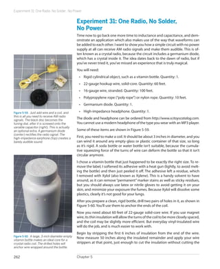 Experiment 31: One Radio, No Solder, No Power
Chapter 5262
Experiment 31: One Radio, No Solder,
No Power
Time now to go back one more time to inductance and capacitance, and dem-
onstrate an application which also makes use of the way that waveforms can
be added to each other. I want to show you how a simple circuit with no power
supply at all can receive AM radio signals and make them audible. This is of-
ten known as a crystal radio, because the circuit includes a germanium diode,
which has a crystal inside it. The idea dates back to the dawn of radio, but if
you’ve never tried it, you’ve missed an experience that is truly magical.
You will need:
•	 Rigid cylindrical object, such as a vitamin bottle. Quantity: 1.
•	 22-gauge hookup wire, solid-core. Quantity: 60 feet.
•	 16-gauge wire, stranded. Quantity: 100 feet.
•	 Polypropylene rope (“poly rope”) or nylon rope. Quantity: 10 feet.
•	 Germanium diode. Quantity: 1.
•	 High-impedance headphone. Quantity: 1.
The diode and headphone can be ordered from http://www.scitoyscatalog.com.
You cannot use a modern headphone of the type you wear with an MP3 player.
Some of these items are shown in Figure 5-59.
First, you need to make a coil. It should be about 3 inches in diameter, and you
can wind it around any empty glass or plastic container of that size, so long
as it’s rigid. A soda bottle or water bottle isn’t suitable, because the cumula-
tive squeezing force of the turns of wire can deform the bottle so that it isn’t
circular anymore.
I chose a vitamin bottle that just happened to be exactly the right size. To re-
move the label, I softened its adhesive with a heat gun (lightly, to avoid melt-
ing the bottle) and then just peeled it off. The adhesive left a residue, which
I removed with Xylol (also known as Xylene). This is a handy solvent to have
around, as it can remove“permanent”marker stains as well as sticky residues,
but you should always use latex or nitrile gloves to avoid getting it on your
skin, and minimize your exposure the fumes. Because Xylol will dissolve some
plastics, clearly it’s not good for your lungs.
After you prepare a clean, rigid bottle, drill two pairs of holes in it, as shown in
Figure 5-60. You’ll use them to anchor the ends of the coil.
Now you need about 60 feet of 22-gauge solid-core wire. If you use magnet
wire, its thin insulation will allow the turns of the coil to be more closely spaced,
and the coil may be slightly more efficient. But everyday vinyl-insulated wire
will do the job, and is much easier to work with.
Begin by stripping the first 6 inches of insulation from the end of the wire.
Now measure 50 inches along the insulated remainder and apply your wire
strippers at that point, just enough to cut the insulation without cutting the
Figure 5-59.  Just add wire and a coil, and
this is all you need to receive AM radio
signals. The black disc becomes the
tuning dial, after it is screwed onto the
variable capacitor (right). This is actually
an optional extra. A germanium diode
(center) rectifies the radio signal. The
high-impedance earphone (top) creates a
barely audible sound.
Figure 5-60.  A large, 3-inch diameter empty
vitamin bottle makes an ideal core for a
crystal radio coil. The drilled holes will
anchor wire wrapped around the bottle.
 