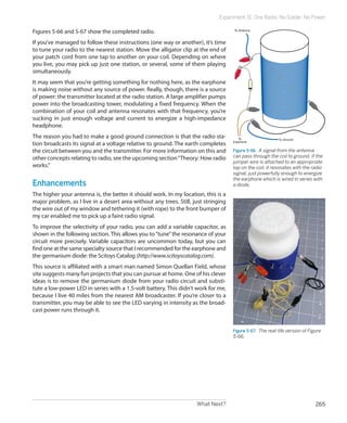 What Next? 265
Experiment 31: One Radio, No Solder, No Power
Figures 5-66 and 5-67 show the completed radio.
If you’ve managed to follow these instructions (one way or another), it’s time
to tune your radio to the nearest station. Move the alligator clip at the end of
your patch cord from one tap to another on your coil. Depending on where
you live, you may pick up just one station, or several, some of them playing
simultaneously.
It may seem that you’re getting something for nothing here, as the earphone
is making noise without any source of power. Really, though, there is a source
of power: the transmitter located at the radio station. A large amplifier pumps
power into the broadcasting tower, modulating a fixed frequency. When the
combination of your coil and antenna resonates with that frequency, you’re
sucking in just enough voltage and current to energize a high-impedance
headphone.
The reason you had to make a good ground connection is that the radio sta-
tion broadcasts its signal at a voltage relative to ground. The earth completes
the circuit between you and the transmitter. For more information on this and
other concepts relating to radio, see the upcoming section“Theory: How radio
works.”
Enhancements
The higher your antenna is, the better it should work. In my location, this is a
major problem, as I live in a desert area without any trees. Still, just stringing
the wire out of my window and tethering it (with rope) to the front bumper of
my car enabled me to pick up a faint radio signal.
To improve the selectivity of your radio, you can add a variable capacitor, as
shown in the following section. This allows you to“tune”the resonance of your
circuit more precisely. Variable capacitors are uncommon today, but you can
find one at the same specialty source that I recommended for the earphone and
the germanium diode: the Scitoys Catalog (http://www.scitoyscatalog.com).
This source is affiliated with a smart man named Simon Quellan Field, whose
site suggests many fun projects that you can pursue at home. One of his clever
ideas is to remove the germanium diode from your radio circuit and substi-
tute a low-power LED in series with a 1.5-volt battery. This didn’t work for me,
because I live 40 miles from the nearest AM broadcaster. If you’re closer to a
transmitter, you may be able to see the LED varying in intensity as the broad-
cast power runs through it.
To Ground
To Antenna
To
Earphone
Figure 5-66.  A signal from the antenna
can pass through the coil to ground. If the
jumper wire is attached to an appropriate
tap on the coil, it resonates with the radio
signal, just powerfully enough to energize
the earphone which is wired in series with
a diode.
Figure 5-67.  The real-life version of Figure
5-66.
 