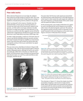 Experiment 31: One Radio, No Solder, No Power
Chapter 5266
Theory
How radio works
When electrical frequencies are very high, the radiation
they create has enough energy to travel for miles. This is the
principle of radio transmission: A high-frequency voltage is
applied to a broadcasting antenna, relative to the ground.
When I say“ground”in this instance, I literally mean the
planet beneath us. If you set up a receiving antenna, it
can pick up a faint trace of the transmission relative to the
ground—as if the earth is one huge conductor. Actually
the earth is so large and contains so many electrons, it can
function as a common sink, like a gigantic version of the file
cabinet that I suggested you should touch to get rid of static
electricity in your body before touching a CMOS logic chip.
To make a radio transmitter, I could use a 555 timer chip run-
ning at, say, 850 kHz (850,000 cycles per second), and pass
this stream of pulses through an amplifier to a transmission
tower; if you had some way to block out all the other elec-
tromagnetic activity in the air, you could detect my signal
and reamplify it.
This was more or less what Marconi (shown in Figure 5-68)
was doing in 1901, after he had purchased rights to Edison’s
wireless telegraphy patent, although he had to use a primi-
tive spark gap, rather than a 555 timer, to create the oscil-
lations. His transmissions were of limited use, because they
had only two states: on or off. You could send Morse code
messages, and that was all.
Figure 5-68.  Marconi, the great pioneer of radio (photograph
from Wikimedia Commons).
Five years later, the first true audio signal was transmitted
by imposing lower audio frequencies on the high-frequency
carrier wave. In other words, the audio signal was“added”to
the carrier frequency, so that the power of the carrier varied
with the peaks and valleys of the audio.
At the receiving end, a very simple combination of a capaci-
tor and a coil detected the carrier frequency out of all the
other noise in the electromagnetic spectrum. The values of
the capacitor and the coil were chosen so that their circuit
would“resonate”at the same frequency as the carrier wave.
Figures 5-69 and 5-70 illustrate these concepts.
Carrier frequency
Audio signal
Amplitude modulation
Figure 5-69.  When an audio signal (middle) is combined elec-
tronically with a high carrer frequency (top), the result looks
something like the compound signal at the bottom. In actual-
ity, the carrier frequency would be much higher compared with
the audio frequency, by a radio of perhaps 1,000:1.
Amplitude
modulation
Chopped by
diode
Audible earphone
response
Figure 5-70.  When the compound signal is passed through a
diode, only the upper half remains. An earphone cannot react
fast enough to reproduce the high carrier frequency, so it
“rides” the peaks and thus reproduces the audio frequency.
The schematic in Figure 5-71 shows the simple circuit that
you built by wrapping a coil around an empty vitamin
bottle. When a positive pulse was received by the antenna,
it resonated with the antenna and the coil, provided that
the antenna was long enough and the coil was tapped at
the appropriate number of turns.
 
