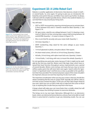 Experiment 32: A Little Robot Cart
Chapter 5268
Experiment 32: A Little Robot Cart
Robotics is another application of electronics that deserves a book in itself—
or several books. So, once again, I’m going to give you an introduction fol-
lowed by some points that you can follow if you want to go further. As always,
I will start with the simplest possible device, which in the world of robotics is a
cart that finds its way around your living room.
You will need:
•	 SPST or SPDT microswitches requiring minimal pressure to activate them.
A force between 0.02 and 0.1 newtons would be ideal. Quantity: 2. See
Figure 5-74.
•	 DC gear-motor, rated for any voltage between 5 and 12, drawing a maxi-
mum of 100mA in its free-running state, output shaft turning between 30
and 60 RPM. Quantity: 1. A motor is shown in Figure 5-75.
•	 Disc or arm that fits securely onto your motor shaft. Quantity: 1.
•	 555 timer. Quantity: 1.
•	 DPDT nonlatching relay rated for the same voltage as your motor.
Quantity: 1.
•	 1/4-inch plywood or plastic, one piece about 2 feet square.
•	 #4 sheet-metal screws, 5/8 inch or 3/4 inch long. Quantity: 2 dozen.
•	 #6 bolts, 3/4 inch long, with nylon-insert lock nuts. Quantity: 2 dozen.
•	 1/4-inch bolts, 1 inch long, with nuts, to mount the wheels. Quantity: 4.
I’m not specifying one particular motor, because if I did, it might not be avail-
able by the time you read this. Motors aren’t like logic chips, which have re-
tained their basic function throughout various improvements over a period
of several decades. Motors come and go, and many that you may run across
will be surplus parts that will never been seen again. Search online for “gear-
motor”or“gearhead motor”and find one as close as possible to the specifica-
tion that I have provided.The mechanical power output of the motor shouldn’t
be important, because we won’t be requiring it to do much work.
The important consideration when you buy your motor is that you should also
obtain something that fits onto its output shaft. Typically, this will be a disk or
arm that can be screwed into place. To this you can then add a larger wheel of
your own, which you can cut with a hole saw or make from the screw-on lid of
a jar, or anything else circular that you may find in the house.
A larger wheel will make your cart move faster than a smaller wheel, but will
reduce its torque, thus limiting its power to overcome obstacles.
This brings me to my next topic: fabrication. Although this is an electronics
book, motors are electromechanical devices, and you have to be able to install
them in some kind of a machine to get any interesting results. You can use
Figure 5-74.  A microswitch has a small
button (at the front, righthand side in this
picture) that is often actuated by a pivoted
metal lever. The switch can respond to a
very light pressure, but can handle rela-
tively high currents.
Figure 5-75.  For the Little Robot Cart, I
found this 5-volt motor, which is supplied
with a disc that fits its output shaft. The
combination cost less than $10.
 