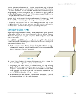 What Next? 273
Experiment 32: A Little Robot Cart
You can work with it for about half a minute, and when you have it the way
you want it, spray or sponge water onto it to make it set quickly. Alternatively,
if you need more time, you can reheat it. The amount of force necessary to
bend the sheet increases in proportion with the length of the bend, so a long
bend can be difficult, and I usually insert it into a loose vise, push it a bit, move
it along to the next spot, and push it again.
Because plastic bending is very similar to making shapes in origami, it’s a good
idea to model your projects in paper before you commit yourself to ABS.
If you decide that you don’t want to spend money on a bender, don’t aban-
don plastic just yet—you can use screws to assemble separate sections with
greater ease and convenience than if you were working with wood.
Making 90-Degree Joints
Driving screws into the edge of a piece of plywood will almost always separate
its layers, but ABS has no layers (or grain, either), and never splits or shatters.
This means that you can easily join two pieces at 90° using small screws (#4
size, 5/8-inch long).
Figures 5-86 through 5-90 show the procedure for joining 1/8-inch (or thicker)
ABS to 1/4-inch ABS, which I regard as the minimum thickness when you’re
inserting screws into its edge:
1.	 Mark a guideline on the thinner piece of plastic, 1/8 inch from its edge.
For #4 screws, drill holes using a 7/64-inch bit. If you’re using flat-headed
screws, countersink the holes very gently.
Figure 5-86
2.	 Hold or clamp the pieces in place and poke a pen or pencil through the
holes to mark the edge of the 1/4-inch plastic beneath.
3.	 Remove the thin plastic, clamp the 1/4-inch plastic in a vise, and drill
guide holes for the screws at each mark, centered within the thickness of
the plastic. Because ABS does not compress like wood, the holes must be
larger than you may expect; otherwise, the plastic will swell around the
screw. A 3/32-inch bit is just right for a #4 screw.
4.	 Assemble the parts. Be careful not to overtighten the screws; it’s easy to
strip the threads that they cut in the soft plastic. Figure 5-87
 
