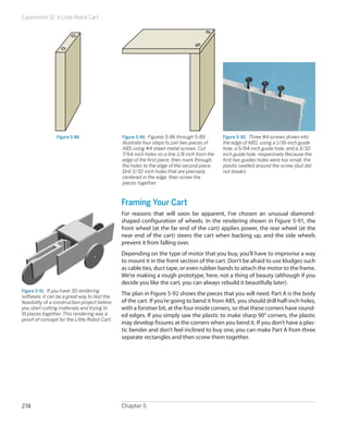 Experiment 32: A Little Robot Cart
Chapter 5274
Figure 5-88 Figure 5-89.  Figures 5-86 through 5-89
illustrate four steps to join two pieces of
ABS using #4 sheet-metal screws. Cut
7/64-inch holes on a line 1/8 inch from the
edge of the first piece, then mark through
the holes to the edge of the second piece.
Drill 3/32-inch holes that are precisely
centered in the edge, then screw the
pieces together.
Figure 5-90.  Three #4 screws driven into
the edge of ABS, using a 1/16-inch guide
hole, a 5/64-inch guide hole, and a 3/32-
inch guide hole. respectively Because the
first two guides holes were too small, the
plastic swelled around the screw (but did
not break).
Framing Your Cart
For reasons that will soon be apparent, I’ve chosen an unusual diamond-
shaped configuration of wheels. In the rendering shown in Figure 5-91, the
front wheel (at the far end of the cart) applies power, the rear wheel (at the
near end of the cart) steers the cart when backing up, and the side wheels
prevent it from falling over.
Depending on the type of motor that you buy, you’ll have to improvise a way
to mount it in the front section of the cart. Don’t be afraid to use kludges such
as cable ties, duct tape, or even rubber bands to attach the motor to the frame.
We’re making a rough prototype, here, not a thing of beauty (although if you
decide you like the cart, you can always rebuild it beautifully later).
The plan in Figure 5-92 shows the pieces that you will need. Part A is the body
of the cart. If you’re going to bend it from ABS, you should drill half-inch holes,
with a forstner bit, at the four inside corners, so that these corners have round-
ed edges. If you simply saw the plastic to make sharp 90° corners, the plastic
may develop fissures at the corners when you bend it. If you don’t have a plas-
tic bender and don’t feel inclined to buy one, you can make Part A from three
separate rectangles and then screw them together.
Figure 5-91.  If you have 3D rendering
software, it can be a great way to test the
feasibility of a construction project before
you start cutting materials and trying to
fit pieces together. This rendering was a
proof-of-concept for the Little Robot Cart.
 