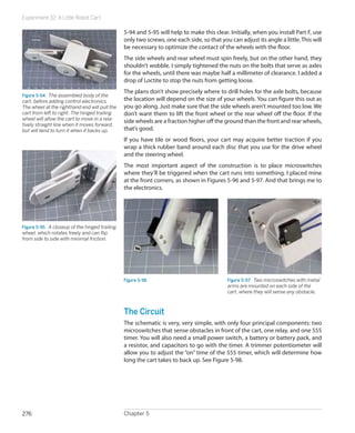 Experiment 32: A Little Robot Cart
Chapter 5276
5-94 and 5-95 will help to make this clear. Initially, when you install Part F, use
only two screws, one each side, so that you can adjust its angle a little.This will
be necessary to optimize the contact of the wheels with the floor.
The side wheels and rear wheel must spin freely, but on the other hand, they
shouldn’t wobble. I simply tightened the nuts on the bolts that serve as axles
for the wheels, until there was maybe half a millimeter of clearance. I added a
drop of Loctite to stop the nuts from getting loose.
The plans don’t show precisely where to drill holes for the axle bolts, because
the location will depend on the size of your wheels. You can figure this out as
you go along. Just make sure that the side wheels aren’t mounted too low. We
don’t want them to lift the front wheel or the rear wheel off the floor. If the
side wheels are a fraction higher off the ground than the front and rear wheels,
that’s good.
If you have tile or wood floors, your cart may acquire better traction if you
wrap a thick rubber band around each disc that you use for the drive wheel
and the steering wheel.
The most important aspect of the construction is to place microswitches
where they’ll be triggered when the cart runs into something. I placed mine
at the front corners, as shown in Figures 5-96 and 5-97. And that brings me to
the electronics.
Figure 5-96 Figure 5-97.  Two microswitches with metal
arms are mounted on each side of the
cart, where they will sense any obstacle.
The Circuit
The schematic is very, very simple, with only four principal components: two
microswitches that sense obstacles in front of the cart, one relay, and one 555
timer. You will also need a small power switch, a battery or battery pack, and
a resistor, and capacitors to go with the timer. A trimmer potentiometer will
allow you to adjust the “on” time of the 555 timer, which will determine how
long the cart takes to back up. See Figure 5-98.
Figure 5-94.  The assembled body of the
cart, before adding control electronics.
The wheel at the righthand end will pull the
cart from left to right. The hinged trailing
wheel will allow the cart to move in a rela-
tively straight line when it moves forward,
but will tend to turn it when it backs up.
Figure 5-95.  A closeup of the hinged trailing
wheel, which rotates freely and can flip
from side to side with minimal friction.
 