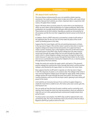 Experiment 32: A Little Robot Cart
Chapter 5278
Fundamentals
All about limit switches
The most obvious enhancement for your cart would be a better steering
mechanism. You could use another motor to take care of this, with a pair of limit
switches. Because limit switches are a basic, important idea in conjunction with
motors, I’ll explain them in detail.
Figure 5-99 shows three successive views of a motor with an arm attached to it,
which can press either a lower pushbutton or an upper pushbutton. Both of the
pushbuttons are normally closed, but will open when pressed by the motor arm.
These buttons are the limit switches. Typically you would use microswitches for
this purpose, just like the ones that I suggested as barrier-sensors at the front of
the cart.
In addition, there’s a DPDT relay that is activated by a simple on/off switch at
the righthand side. On the cart, the 555 timer takes the place of the on/off
switch, by feeding power to the relay.
Suppose that the motor begins with the arm pointing downward, as shown
in the top view in Figure 5-99, and the motor is wired so that when it receives
negative voltage at its lower terminal and positive at its upper terminal, it
rotates counter-clockwise. This is what happens when the on/off switch closes
and sends power to the DPDT relay. Positive voltage from the relay contacts
cannot pass through the upper diode, but can pass through the upper limit
switch, which is closed. Negative voltage cannot pass through the lower limit
switch, because it’s open, but can pass through the lower diode. So, the motor
starts to turn counterclockwise. During the midpoint of its arc, it receives power
through both of the limit switches.
Finally, the motor arm reaches the upper switch, and opens it. This prevents
positive voltage from reaching the motor through that switch, and the positive
voltage is also blocked by the upper diode. So, at this time, the motor stops.
Now suppose that the on/off switch is opened, as in the top view in Figure
5-100. The relay loses its power, so its contacts relax. The voltage to the motor is
now reversed. Negative voltage passes through the upper diode, while positive
voltage reaches the motor through the lower limit switch. The motor starts
running clockwise, until its arm hits the lower switch, opening it and cutting off
power to the motor.
Limit switches are necessary, because if you continue to apply voltage to a
simple DC motor that is unable to turn, the motor sucks more current, gets hot,
and may burn out.
You can easily see how this kind of system could be used to control the cart’s
steering. Even though the motor has only two positions, these are sufficient to
make the cart turn when going backward, and proceed straight ahead when
going forward.
To reduce power consumption, the DPDT relay could be replaced with a two-
coil latching relay. The circuit would then have to be revised so that the relay is
flipped to and fro by a pulse to each of its coils.
 