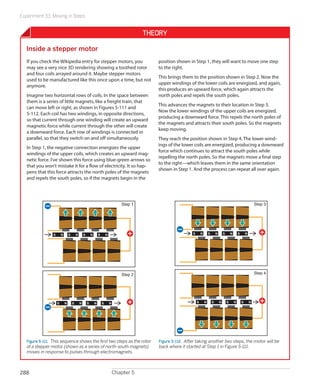 Experiment 33: Moving in Steps
Chapter 5288
Theory
Inside a stepper motor
If you check the Wikipedia entry for stepper motors, you
may see a very nice 3D rendering showing a toothed rotor
and four coils arrayed around it. Maybe stepper motors
used to be manufactured like this once upon a time, but not
anymore.
Imagine two horizontal rows of coils. In the space between
them is a series of little magnets, like a freight train, that
can move left or right, as shown in Figures 5-111 and
5-112. Each coil has two windings, in opposite directions,
so that current through one winding will create an upward
magnetic force while current through the other will create
a downward force. Each row of windings is connected in
parallel, so that they switch on and off simultaneously.
In Step 1, the negative connection energizes the upper
windings of the upper coils, which creates an upward mag-
netic force. I’ve shown this force using blue-green arrows so
that you won’t mistake it for a flow of electricity. It so hap-
pens that this force attracts the north poles of the magnets
and repels the south poles, so if the magnets begin in the
position shown in Step 1, they will want to move one step
to the right.
This brings them to the position shown in Step 2. Now the
upper windings of the lower coils are energized, and again,
this produces an upward force, which again attracts the
north poles and repels the south poles.
This advances the magnets to their location in Step 3.
Now the lower windings of the upper coils are energized,
producing a downward force. This repels the north poles of
the magnets and attracts their south poles. So the magnets
keep moving.
They reach the position shown in Step 4. The lower wind-
ings of the lower coils are energized, producing a downward
force which continues to attract the south poles while
repelling the north poles. So the magnets move a final step
to the right—which leaves them in the same orientation
shown in Step 1. And the process can repeat all over again.
NS NS NS NS
NS NS NS NS
Step 1
Step 2
Figure 5-111.  This sequence shows the first two steps as the rotor
of a stepper motor (shown as a series of north-south magnets)
moves in response to pulses through electromagnets.
NS NS NS NS
NS NS NS NS
Step 3
Step 4
Figure 5-112.  After taking another two steps, the motor will be
back where it started at Step 1 in Figure 5-111.
 