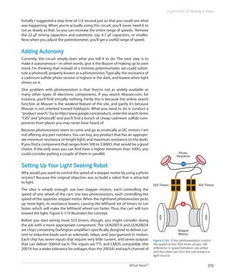 What Next? 291
Experiment 33: Moving in Steps
Initially I suggested a step time of 1/4 second just so that you could see what
was happening. When you’re actually using this circuit, you’ll never need it to
run as slowly as that. So you can increase the entire range of speeds. Remove
the 22 μF timing capacitors and substitute, say, 4.7 μF capacitors, or smaller.
Now when you adjust the potentiometer, you’ll get a useful range of speed.
Adding Autonomy
Currently, the circuit simply does what you tell it to do. The next step is to
make it autonomous—in other words, give it the illusion of making up its own
mind. I’m thinking that instead of a trimmer potentiometer, we could substi-
tute a photocell, properly known as a photoresistor. Typically, the resistance of
a cadmium sulfide photo resistor is highest in the dark, and lowest when light
shines on it.
One problem with photoresistors is that they’re not as widely available as
many other types of electronic components. If you search Mouser.com, for
instance, you’ll find virtually nothing. Partly this is because the online search
function at Mouser is the weakest feature of the site, and partly it’s because
Mouser is not oriented toward hobbyists. What you need to do is conduct a
“product search.”Go to http://www.google.com/products, enter the search terms
“CdS” and “photocell,”and you’ll find a bunch of cheap cadmium sulfide com-
ponents from places you may never have heard of.
Because photoresistors seem to come and go as erratically as DC motors, I am
not offering any part numbers. You can buy any product that has an appropri-
ate minimum resistance (in bright light) and maximum resistance (in the dark).
If you find a component that ranges from 500 to 3,000Ω, that would be a good
choice. If the only ones you can find have a higher minimum than 500Ω, you
could consider putting a couple of them in parallel.
Setting Up Your Light Seeking Robot
Why would you want to control the speed of a stepper motor by using a photo
resistor? Because the original objective was to build a robot that is attracted
to light.
The idea is simple enough: use two stepper motors, each controlling the
speed of one wheel of the cart. Use two photoresistors, each controlling the
speed of the opposite stepper motor. When the righthand photoresistor picks
up more light, its resistance lowers, causing the lefthand set of timers to run
faster, which will make the lefthand wheel run faster. Thus, the cart will turn
toward the light. Figure 5-119 illustrates the concept.
Before you start wiring more 555 timers, though, you might consider doing
the job with a more appropriate component. The ULN2001A and ULN2003A
are chips containing Darlington amplifiers specifically designed to deliver cur-
rent to inductive loads such as solenoids, relays, and (you guessed it) motors.
Each chip has seven inputs that require very little current, and seven outputs
that can deliver 500mA each. The inputs are TTL and CMOS compatible (the
2001A has a wider tolerance for voltages than the 2003A) and each channel of
Photo-
Resistors
Stepper
Motors
555 Timers555 Timers
Figure 5-119.  If two photoresistors control
the speed of two 555-timer arrays, the
difference in speed between one wheel
and the other can turn the cart toward a
light source.
 