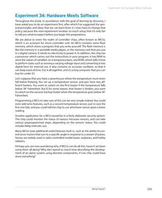 What Next? 293
Experiment 34: Hardware Meets Software
Experiment 34: Hardware Meets Software
Throughout this book, in accordance with the goal of learning by discovery, I
have asked you to do an experiment first, after which I’ve suggested the gen-
eral principles and ideas that we can learn from it. I now have to change that
policy, because the next experiment involves so much setup that it’s only fair
to tell you what to expect before you begin the preparations.
We are about to enter the realm of controller chips, often known as MCUs,
which is an acronym for micro controller unit. An MCU contains some flash
memory, which stores a program that you write yourself. The flash memory is
like the memory in a portable media player, or the memory card that you use
in a digital camera. It needs no electricity to power it. In addition, the chip has
a processor which carries out the instructions in your program. It has RAM to
store the values of variables on a temporary basis, and ROM, which tells it how
to perform tasks such as sensing a varying voltage input and converting it into
digital form for internal use. It also contains an accurate oscillator, so that it
can keep track of time. Put it all together, and it’s a tiny computer that you can
buy for under $5.
Let’s suppose that you have a greenhouse where the temperature must never
fall below freezing. You set up a temperature sensor, and you have two dif-
ferent heaters. You want to switch on the first heater if the temperature falls
below 38° Fahrenheit. But if, for some reason, that heater is broken, you want
to switch on the second, backup heater when the temperature goes below 36°
Fahrenheit.
Programming a MCU to take care of this can be very simple indeed. You could
even add extra features, such as a second temperature sensor, just in case the
first one fails, and you could tell the chip to use whichever sensor gives a lower
reading.
Another application for a MCU would be in a fairly elaborate security system.
The chip could monitor the status of various intrusion sensors, and can take
various preprogrammed steps, depending on the sensors’ status. You could
include delay intervals, too.
Many MCUs have additional useful features built in, such as the ability to con-
trol servo motors that turn to a specific angle in response to a stream of pulses.
Servos are widely used in radio-controlled model boats, airplanes, and hobby
robotics.
Perhaps you are now wondering why, if MCUs can do all this, haven’t we been
using them all along? Why did I spend so much time describing the develop-
ment of an alarm system using discrete components, if one chip could have
done everything?
 