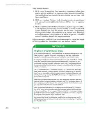 Experiment 34: Hardware Meets Software
Chapter 5294
There are three answers:
1.	 MCUs cannot do everything. They need other components to help them
interact with the world, such as transistors, relays, sensors, and amplifiers.
You need to know how those things work, so that you can make intel-
ligent use of them.
2.	 MCUs can introduce their own kinds of problems and errors, associated
with using software in addition to hardware. I’ll have more to say about
this later.
3.	 MCUs have limits and restrictions, most obviously their requirement for a
5-volt regulated power supply, and their inability to source or sink much
current from each pin. They also demand that you learn a programming
language (which differs from one brand of MCU to the next). And to get
the program into the chip, you have to be able to plug it into a computer
and do a download, which is not always convenient.
In this experiment, you’ll learn how to write a program for a small and simple
MCU, and you’ll transfer the program into it and see how it works.
Background
Origins of programmable chips
In factories and laboratories, many procedures are repetitive. A flow sensor may
have to control a heating element. A motion sensor may have to adjust the
speed of a motor. Microcontrollers are perfect for this kind of routine task.
A company named General Instrument introduced an early line of MCUs in 1976,
and called them PICs, meaning Programmable Intelligent Computer—or Pro-
grammable Interface Controller, depending which source you believe. General
Instrument sold the brand to another company named Microchip Technology,
which owns it today.
“PIC”is trademarked, but is sometimes used as if it’s a generic term, like Scotch
tape. In this book, I’ve chosen a range of controllers based on the PIC architec-
ture. They are licensed by a British company named Revolution Education Ltd.,
which calls its range of chips the PICAXE, for no apparent logical reason other
than that it sounds cool.
I like these microcontrollers because they were developed originally as an edu-
cational tool and because they are very easy to use. They’re cheap, and some of
them are quite powerful. Despite their odd name, I think they’re the best way to
get acquainted with the core concepts of MCUs.
After you play with the PICAXE, if you want to go farther into MCUs, I suggest
the BASIC Stamp (which uses a very similar language, but with additional pow-
erful commands) and the very popular Arduino (which is a more recent design,
packed with powerful features, but requires you to learn a variant of C language
to program it). I’ll say more about these chips later.
If you search for“picaxe”on Wikipedia, you’ll find an excellent introduction to
all the various features. In fact, I think it’s a clearer overview than you’ll get from
the PICAXE website.
 