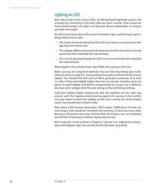Experiment 3: Your First Circuit
Chapter 116
Lighting an LED
Now take a look at one of your LEDs. An old-fashioned lightbulb wastes a lot
of power by converting it into heat. LEDs are much smarter: they convert al-
most all their power into light, and they last almost indefinitely—as long as
you treat them right!
An LED is quite fussy about the amount of power it gets, and the way it gets it.
Always follow these rules:
•	 The longer wire protruding from the LED must receive a more positive volt-
age than the shorter wire.
•	 The voltage difference between the long wire and the short wire must not
exceed the limit stated by the manufacturer.
•	 The current passing through the LED must not exceed the limit stated by
the manufacturer.
What happens if you break these rules? Well, we’re going to find out!
Make sure you are using fresh batteries. You can check by setting your multi-
meter to measure volts DC, and touching the probes to the terminals of each
battery. You should find that each of them generates a pressure of at least
1.5 volts. If they read slightly higher than this, it’s normal. A battery starts out
above its rated voltage, and delivers progressively less as you use it. Batteries
also lose some voltage while they are sitting on the shelf doing nothing.
Load your battery holder (taking care that the batteries are the right way
around, with the negative ends pressing against the springs in the carrier).
Use your meter to check the voltage on the wires coming out of the battery
carrier. You should have at least 6 volts.
Now select a 2KΩ resistor. Remember, “2KΩ” means “2,000 ohms.” If it has col-
ored stripes, they should be red-black-red, meaning 2-0 and two more zeros.
Because 2.2K resistors are more common than 2K resistors, you can substitute
one of them if necessary. It will be colored red-red-red.
Wire it into the circuit as shown in Figures 1-44 and 1-45, making the connec-
tions with alligator clips. You should see the LED glow very dimly.
 