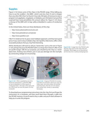 What Next? 295
Experiment 34: Hardware Meets Software
Supplies
Figure 5-122 shows some of the chips in the PICAXE range. I’ll be telling you
how to use the smallest—the 08M—which costs less than $5 and is cheaper
than any other MCU that I’ve found. It has only 256 bytes of memory to store a
program (not gigabytes, megabytes, or kilobytes, just 256 bytes!), but you’ll be
surprised how many possibilities this amount allows for. Figure 5-123 shows
a closeup of the 08M with its legs safely embedded in a piece of conductive
foam.
In the United States, there are three distributors of this chip:
•	 http://www.advancedmicrocircuits.com
•	 http://www.phanderson.com/picaxe
•	 http://www.sparkfun.com
I like P. H. Anderson for its grass-roots hobbyist approach, and they have good
prices if you want to buy multiple chips. But SparkFun Electronics offers other
associated products that you may find interesting.
All the distributors will want to sell you“starter kits,”such as the one in Figure
5-124, perhaps because the PICAXE itself is so cheap that it doesn’t offer much
of a profit margin. Still, for our purposes, you should buy the chip as a stand-
alone item. And buy two of them, just in case you damage one (for example,
by connecting voltage to it incorrectly).
Figure 5-123.  When supplied by one of its
American distributors, a PICAXE 08M
arrives embedded in a little square of
conductive foam. The chip is the same size
as a 555 timer but has the power of a tiny
computer.
Figure 5-124.  A typical PICAXE kit includes
a printed circuit board, which you may not
really need, and some other not-entirely-
essential items. But the 3.5-mm stereo
jack socket (top, center) is absolutely
necessary.
To download your programming instructions into the chip, first you’ll type the
instructions on a computer, and then you’ll feed them through a cable into
the PICAXE memory. So you’ll need to buy a cable, and you’ll need software to
help you to write the program.
Figure 5-122.  A page from the PICAXE cata-
log lists only some of the chips that are
available. What began as an educational
aid has become a useful prototyping tool.
 