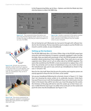 Experiment 34: Hardware Meets Software
Chapter 5298
In the Programming Editor, go to View→Options and click the Mode tab, then
click the button to select the 08M chip.
Figure 5-127.  This screenshot shows the options win-
dow of the PICAXE Program Editor, which you must use
to select the type of chip that you intend to program (in
our case, the 08M).
Figure 5-128.  Another screenshot of the options window
shows the second essential choice that you must
make: selection of the COM port that the installer
chose on your computer.
Are we having fun yet? Obviously not, but you’re through with software has-
sles for the time being.The last step before you’re ready to use the PICAXE is to
mount it, and its socket, on your breadboard.
Setting up the hardware
The PICAXE 08M looks like a 555 timer. (Other chips in the PICAXE range have
more pins and more features.) It requires a properly regulated 5 volts, just like
the logic chips you dealt with previously. In fact, the PICAXE people are rather
emphatic about protecting it from voltage spikes. They want you to use two
capacitors (one 100 μF, one 0.1 μF) on either side of an LM7805 regulator. This
seems like overkill, but the PICAXE is more inconvenient to replace than a 555
timer. You certainly can’t run down to RadioShack to buy one. So let’s do what
the manufacturer says, just in case, and set up a breadboard as shown in Fig-
ures 5-129 and 5-130.
Now for the chip itself. Note that the pins for positive and negative power are
exactly opposite to those for the 555 timer, so be careful!
Set up your breadboard following the schematic shown in Figure 5-131. Note
that I am showing the stereo socket on its underside, because I think that’s
how you’ll have to use it with the breadboard. If you try to stick its pins into the
holes in the board, they will fit, but when you insert the plug into the socket,
the thickness of the plug will tend to raise the socket up so that it loses con-
tact. I really think the way to go is to solder wires to the pins on the socket and
push the wires into the breadboard. See Figure 5-133.
9V DC input
(unregulated)
5V DC output
(regulated)
0.1uF
0.1uF
100uF
100uF
Figure 5-129.  PICAXE documentation
specifies a 100 μF and 0.1 μF capacitor
on the input side of a 5-volt regulator, and
a similar pair of capacitors on its output
side. On a breadboard, they can be ar-
rayed like this.
Figure 5-130.  The actual components for
power regulation, applied to a breadboard,
delivering 5 volts (positive and negative)
down each side.
 