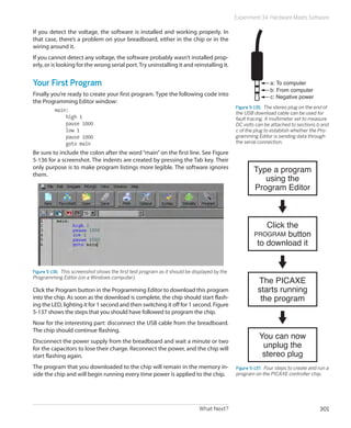 What Next? 301
Experiment 34: Hardware Meets Software
If you detect the voltage, the software is installed and working properly. In
that case, there’s a problem on your breadboard, either in the chip or in the
wiring around it.
If you cannot detect any voltage, the software probably wasn’t installed prop-
erly, or is looking for the wrong serial port.Try uninstalling it and reinstalling it.
Your First Program
Finally you’re ready to create your first program. Type the following code into
the Programming Editor window:
main:
high 1
pause 1000
low 1
pause 1000
goto main
Be sure to include the colon after the word “main” on the first line. See Figure
5-136 for a screenshot. The indents are created by pressing the Tab key. Their
only purpose is to make program listings more legible. The software ignores
them.
Figure 5-136.  This screenshot shows the first test program as it should be displayed by the
Programming Editor (on a Windows computer).
Click the Program button in the Programming Editor to download this program
into the chip. As soon as the download is complete, the chip should start flash-
ing the LED, lighting it for 1 second and then switching it off for 1 second. Figure
5-137 shows the steps that you should have followed to program the chip.
Now for the interesting part: disconnect the USB cable from the breadboard.
The chip should continue flashing.
Disconnect the power supply from the breadboard and wait a minute or two
for the capacitors to lose their charge. Reconnect the power, and the chip will
start flashing again.
The program that you downloaded to the chip will remain in the memory in-
side the chip and will begin running every time power is applied to the chip.
a: To computer
b: From computer
c: Negative power
Figure 5-135.  The stereo plug on the end of
the USB download cable can be used for
fault tracing. A multimeter set to measure
DC volts can be attached to sections b and
c of the plug to establish whether the Pro-
gramming Editor is sending data through
the serial connection.
Type a program
using the
Program Editor
Click the
PROGRAM button
to download it
The PICAXE
starts running
the program
You can now
unplug the
stereo plug
Figure 5-137.  Four steps to create and run a
program on the PICAXE controller chip.
 