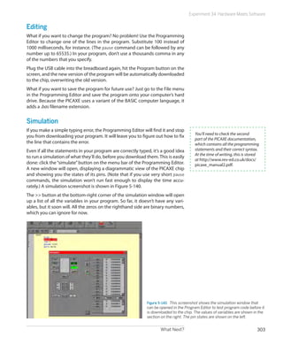 What Next? 303
Experiment 34: Hardware Meets Software
Editing
What if you want to change the program? No problem! Use the Programming
Editor to change one of the lines in the program. Substitute 100 instead of
1000 milliseconds, for instance. (The pause command can be followed by any
number up to 65535.) In your program, don’t use a thousands comma in any
of the numbers that you specify.
Plug the USB cable into the breadboard again, hit the Program button on the
screen, and the new version of the program will be automatically downloaded
to the chip, overwriting the old version.
What if you want to save the program for future use? Just go to the File menu
in the Programming Editor and save the program onto your computer’s hard
drive. Because the PICAXE uses a variant of the BASIC computer language, it
adds a .bas filename extension.
Simulation
If you make a simple typing error, the Programming Editor will find it and stop
you from downloading your program. It will leave you to figure out how to fix
the line that contains the error.
Even if all the statements in your program are correctly typed, it’s a good idea
to run a simulation of what they’ll do, before you download them.This is easily
done: click the“simulate”button on the menu bar of the Programming Editor.
A new window will open, displaying a diagrammatic view of the PICAXE chip
and showing you the states of its pins. (Note that if you use very short pause
commands, the simulation won’t run fast enough to display the time accu-
rately.) A simulation screenshot is shown in Figure 5-140.
The  button at the bottom-right corner of the simulation window will open
up a list of all the variables in your program. So far, it doesn’t have any vari-
ables, but it soon will. All the zeros on the righthand side are binary numbers,
which you can ignore for now.
Figure 5-140.  This screenshot shows the simulation window that
can be opened in the Program Editor to test program code before it
is downloaded to the chip. The values of variables are shown in the
section on the right. The pin states are shown on the left.
You’ll need to check the second
part of the PICAXE documentation,
which contains all the programming
statements and their correct syntax.
At the time of writing, this is stored
at http://www.rev-ed.co.uk/docs/
picaxe_manual2.pdf.
 