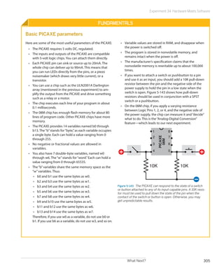 What Next? 305
Experiment 34: Hardware Meets Software
Fundamentals
Basic PICAXE parameters
Here are some of the most useful parameters of the PICAXE:
•	 The PICAXE requires 5 volts DC, regulated.
•	 The inputs and outputs of the PICAXE are compatible
with 5-volt logic chips. You can attach them directly.
•	 Each PICAXE pin can sink or source up to 20mA. The
whole chip can deliver up to 90mA. This means that
you can run LEDs directly from the pins, or a piezo
noisemaker (which draws very little current), or a
transistor.
•	 You can use a chip such as the ULN2001A Darlington
array (mentioned in the previous experiment) to am-
plify the output from the PICAXE and drive something
such as a relay or a motor.
•	 The chip executes each line of your program in about
0.1 milliseconds.
•	 The 08M chip has enough flash memory for about 80
lines of program code. Other PICAXE chips have more
memory.
•	 The PICAXE provides 14 variables named b0 through
b13. The“b”stands for“byte,”as each variable occupies
a single byte. Each can hold a value ranging from 0
through 255.
•	 No negative or fractional values are allowed in
­variables.
•	 You also have 7 double-byte variables, named w0
through w6. The“w”stands for“word.”Each can hold a
value ranging from 0 through 65535.
•	 The“b”variables share the same memory space as the
“w”variables. Thus:
•	 b0 and b1 use the same bytes as w0.
•	 b2 and b3 use the same bytes as w1.
•	 b3 and b4 use the same bytes as w2.
•	 b5 and b6 use the same bytes as w3.
•	 b7 and b8 use the same bytes as w4.
•	 b9 and b10 use the same bytes as w5.
•	 b11 and b12 use the same bytes as w6.
•	 b13 and b14 use the same bytes as w7.
Therefore, if you use w0 as a variable, do not use b0 or
b1. If you use b6 as a variable, do not use w3, and so on.
•	 Variable values are stored in RAM, and disappear when
the power is switched off.
•	 The program is stored in nonvolatile memory, and
remains intact when the power is off.
•	 The manufacturer’s specification claims that the
nonvolatile memory is rewritable up to about 100,000
times.
•	 If you want to attach a switch or pushbutton to a pin
and use it as an input, you should add a 10K pull-down
resistor between the pin and the negative side of the
power supply to hold the pin in a low state when the
switch is open. Figure 5-143 shows how pull-down
resistors should be used in conjunction with a SPST
switch or a pushbutton.
•	 On the 08M chip, if you apply a varying resistance
between Logic Pins 1, 2, or 4, and the negative side of
the power supply, the chip can measure it and“decide”
what to do. This is the“Analog-Digital Conversion”
feature—which leads to our next experiment.
10K10K
1
2
3
4 5
6
7
8
PICAXE
08M
Figure 5-143.  The PICAXE can respond to the state of a switch
or button attached to any of its input-capable pins. A 10K resis-
tor must be used to pull down the state of the pin when the
contact of the switch or button is open. Otherwise, you may
get unpredictable results.
 