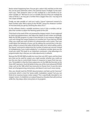 What Next? 309
Experiment 35: Checking the Real World
Notice what’s happening here. First we get a value in b0, and then on the next
line, we do some arithmetic with it. The asterisk means“multiply.”So the state-
ment says, “Take whatever value is in b0, multiply by 5, and transfer it to an-
other variable, w1.”We have to use a w variable, because when we multiply the
value of b0 by 5, we may get a number that is bigger than 255—too big to fit
into a byte variable.
Finally, we take variable w1 and use it with a “pause” statement instead of a
fixed number value. We’re saying to the PICAXE, “pause for whatever number
of microseconds you get by checking the value of w1.”
So the software checks a variable resistance, turns it into a number, and ap-
plies that number to adjust the flashing speed of the LED.
Think back to the need of the cart powered by stepper motors. It was supposed
to check two photoresistors, and adjust the speed of each motor accordingly.
Well, this PICAXE program is a step in that direction. It can measure voltage on
a pin and change the output frequency on another pin. If you had two PICAXE
chips, you could wire each of them to a photoresistor and a motor. Then you
could adjust the behavior of your cart by editing the second line in the pro-
gram, where it converts the value of b0 to the value of w1 which will be used in
the“pause”command to determine the number of pulses per second. Instead
of multiplying by 5 you could multiply by 7 or whatever number gives you the
result you need. This leads to an important conclusion: a big advantage of a
programmable chip is that you can make adjustments in software.
Because the PICAXE 08M actually has more than one ADC input, and has three
pins that can be used for output, you might wonder whether you could use
just the one chip to control both motors in response to inputs from two sen-
sors.The problem is that the three output pins on the 08M also function as the
three ADC input pins.You’d do better to buy one of the more advanced PICAXE
chips, such as the 18M, which has more pins to choose from. It uses the same
basic set of programming instructions, and doesn’t cost much more money.
Also, you should read the PICAXE documentation and look up the “pwmout”
command, which is short for “pulse-width modulation output,” but you can
think of as meaning “power motor output.”This is specifically intended to run
stepper motors. It establishes an output frequency of pulses that will continue
while the chip obeys other instructions in its program.
 