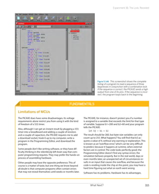 What Next? 315
Experiment 36: The Lock, Revisited
Figure 5-148.  This screenshot shows the complete
listing of a program to read a sequence of three
keypresses in conjunction with a combination lock.
If the sequence is correct, the PICAXE sends a high
output from one of its pins. If the sequence is incor-
rect, the program loops back to the beginning.
Fundamentals
Limitations of MCUs
The PICAXE does have some disadvantages. Its voltage
requirements alone restrict you from using it with the kind
of freedom of a 555 timer.
Also, although I can get an instant result by plugging a 555
timer into a breadboard and adding a couple of resistors
and a couple of capacitors, the PICAXE requires me to add
a download socket, hook it up to my computer, write a
program in the Programming Editor, and download the
program.
Some people don’t like writing software, or they have dif-
ficulty thinking in the relentlessly left-brain way that com-
puter programming requires. They may prefer the hands-on
process of assembling hardware.
Other people may have the opposite preference. This of
course is a matter of taste, but one thing we know beyond
all doubt is that computer programs often contain errors
that may not reveal themselves until weeks or months later.
The PICAXE, for instance, doesn’t protect you if a number
is assigned to a variable that exceeds the limit for that type
of variable. Suppose b1=200 and b2=60 and your program
tells the PICAXE:
let b3 = b1 + b2
The result should be 260, but byte-size variables can only
count up to 255. What happens? You will find that b3 ac-
quires a value of 4, without any warning or explanation. This
is known as an“overflow error,”which can be very difficult
to predict, because it happens at runtime, when external
factors are in control. The code looks perfectly good; the
Programming Editor doesn’t find any syntax errors; the
simulation behaves properly. But in the real world, days or
even months later, an unexpected set of circumstances re-
sults in an input that causes the overflow, and because the
code is residing inside the chip at this point, you may have a
hard time figuring out what on earth went wrong.
Software has its problems. Hardware has its advantages.
 