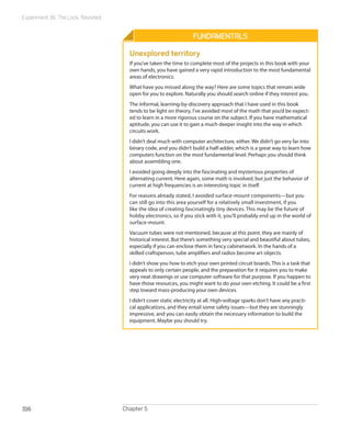 Experiment 36: The Lock, Revisited
Chapter 5316
Fundamentals
Unexplored territory
If you’ve taken the time to complete most of the projects in this book with your
own hands, you have gained a very rapid introduction to the most fundamental
areas of electronics.
What have you missed along the way? Here are some topics that remain wide
open for you to explore. Naturally you should search online if they interest you.
The informal, learning-by-discovery approach that I have used in this book
tends to be light on theory. I’ve avoided most of the math that you’d be expect-
ed to learn in a more rigorous course on the subject. If you have mathematical
aptitude, you can use it to gain a much deeper insight into the way in which
circuits work.
I didn’t deal much with computer architecture, either. We didn’t go very far into
binary code, and you didn’t build a half-adder, which is a great way to learn how
computers function on the most fundamental level. Perhaps you should think
about assembling one.
I avoided going deeply into the fascinating and mysterious properties of
alternating current. Here again, some math is involved, but just the behavior of
current at high frequencies is an interesting topic in itself.
For reasons already stated, I avoided surface-mount components—but you
can still go into this area yourself for a relatively small investment, if you
like the idea of creating fascinatingly tiny devices. This may be the future of
hobby electronics, so if you stick with it, you’ll probably end up in the world of
surface-mount.
Vacuum tubes were not mentioned, because at this point, they are mainly of
historical interest. But there’s something very special and beautiful about tubes,
especially if you can enclose them in fancy cabinetwork. In the hands of a
skilled craftsperson, tube amplifiers and radios become art objects.
I didn’t show you how to etch your own printed circuit boards. This is a task that
appeals to only certain people, and the preparation for it requires you to make
very neat drawings or use computer software for that purpose. If you happen to
have those resources, you might want to do your own etching. It could be a first
step toward mass-producing your own devices.
I didn’t cover static electricity at all. High-voltage sparks don’t have any practi-
cal applications, and they entail some safety issues—but they are stunningly
impressive, and you can easily obtain the necessary information to build the
equipment. Maybe you should try.
 