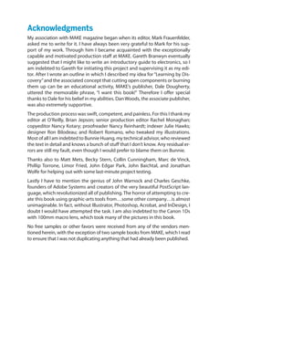 Acknowledgments
My association with MAKE magazine began when its editor, Mark Frauenfelder,
asked me to write for it. I have always been very grateful to Mark for his sup-
port of my work. Through him I became acquainted with the exceptionally
capable and motivated production staff at MAKE. Gareth Branwyn eventually
suggested that I might like to write an introductory guide to electronics, so I
am indebted to Gareth for initiating this project and supervising it as my edi-
tor. After I wrote an outline in which I described my idea for “Learning by Dis-
covery”and the associated concept that cutting open components or burning
them up can be an educational activity, MAKE’s publisher, Dale Dougherty,
uttered the memorable phrase, “I want this book!”  Therefore I offer special
thanks to Dale for his belief in my abilities. DanWoods, the associate publisher,
was also extremely supportive.
The production process was swift, competent, and painless. For this I thank my
editor at O’Reilly, Brian Jepson; senior production editor Rachel Monaghan;
copyeditor Nancy Kotary; proofreader Nancy Reinhardt; indexer Julie Hawks;
designer Ron Bilodeau; and Robert Romano, who tweaked my illustrations.
Most of all I am indebted to Bunnie Huang, my technical advisor, who reviewed
the text in detail and knows a bunch of stuff that I don’t know. Any residual er-
rors are still my fault, even though I would prefer to blame them on Bunnie.
Thanks also to Matt Mets, Becky Stern, Collin Cunningham, Marc de Vinck,
Phillip Torrone, Limor Fried, John Edgar Park, John Baichtal, and Jonathan
Wolfe for helping out with some last-minute project testing.
Lastly I have to mention the genius of John Warnock and Charles Geschke,
founders of Adobe Systems and creators of the very beautiful PostScript lan-
guage, which revolutionized all of publishing.The horror of attempting to cre-
ate this book using graphic-arts tools from…some other company…is almost
unimaginable. In fact, without Illustrator, Photoshop, Acrobat, and InDesign, I
doubt I would have attempted the task. I am also indebted to the Canon 1Ds
with 100mm macro lens, which took many of the pictures in this book.
No free samples or other favors were received from any of the vendors men-
tioned herein, with the exception of two sample books from MAKE, which I read
to ensure that I was not duplicating anything that had already been published.
 