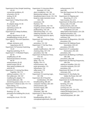 
Index328
Experiment 6: Very Simple Switching,
43–54
connection problems, 45
schematics, 50–54
testing, 45–49
tools, 44–45
Experiment 7: Relay-Driven LEDs,
55–59
AC adapter plugs, 55–56
how it works, 59
operating current, 58
procedure, 59
Experiment 8: A Relay Oscillator,
60–67
adding capacitance, 61–64
breadboarding circuits, 65–67
Experiment 9: Time and Capacitors,
68–72
voltage, resistance, and
capacitance, 69–72
Experiment 10: Transistor Switching,
73–81
fingertip switching, 74–75
Experiment 11: A Modular Project,
82–93
amplification, 87–89
beyond persistence of vision,
86–87
enhancements, 92–93
pulsed output, 90–92
slow-speed oscillation, 85
wish list, 93
Experiment 12: Joining Two Wires
Together, 104–113
adding insulation, 110–111
first solder join, 104–107
modifying AC adapter, 111
second solder join, 108
shortening power cords, 111–113
Experiment 13: Broil an LED, 114–116
heat-sinking, 115
Experiment 14: A Pulsing Glow,
117–126
finishing, 121–126
procedure for building this circuit,
120
resizing the circuit, 119–120
Experiment 15: Intrusion Alarm
Revisited, 127–146
alarm installation, 145–146
blocking bad voltage, 132–134
breadboard alarm circuit, 135–136
break-to-make transistor circuit,
129–130
conclusion, 146
final test, 145
installing switches, 142–143
magnetic sensor switches, 128
perfboarding, 136–139
self-locking relay, 131–132
soldering switches, 143–144
switches and inputs for alarm,
140–141
Experiment 16: Emitting a Pulse,
153–161
procedure, 153–162
Experiment 17: Set Your Tone,
162–169
astable modifications, 166–167
chaining chips, 167–170
procedure, 162–166
Experiment 18: Reaction Timer,
170–181
counting, 171–174
delay, 178–179
display, 170–171
enhancements, 180
pulse generation, 175
refinements, 176
reflex tester, 179
summary, 181
Experiment 19: Learning Logic,
181–196
Experiment 20: A Powerful
Combination, 197–204
breadboarding, 200–201
computer interface, 202–203
enhancements, 203
incorrect inputs, 200
questions, 200
schematic, 198–199
Experiment 21: Race to Place,
205–210
breadboarding, 209–210
conceptual experiment, 205–209
enhancements, 210
goal, 205
(see also Experiment 36: The Lock,
Revisited)
Experiment 22: Flipping and
Bouncing, 211–213
how it works, 212–214
Experiment 23: Nice Dice, 214–222
binary code, 214–220
enhancements, 220–222
Experiment 24: Intrusion Alarm
Completed, 223–226
delay before deactivation, 225–226
delayed activation, 223
keypad deactivation, 223–224
summary, 226
Experiment 25: Magnetism, 236–238
procedure, 236
Experiment 26: Tabletop Power
Generation, 239–241
procedure, 239–242
Experiment 27: Loudspeaker
Destruction, 242–245
procedure, 242
Experiment 28: Making a Coil React,
246–248
procedure, 246–248
Experiment 29: Filtering Frequencies,
249–256
adding an amplifier, 250–252
crossover networks, 253–257
procedure, 250
Experiment 30: Fuzz, 257–261
schematic, 258
Experiment 31: One Radio, No
Solder, No Power, 262–267
enhancements, 265
Experiment 32: A Little Robot Cart,
268–284
bending, 272–273
circuit, 276–281
curving cuts, 271
framing your cart, 274–276
making 90 degree joints, 273–274
making plans, 272
mechanical power, 281–284
 