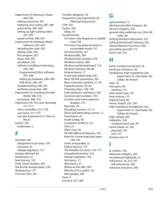 Index 329
﻿
Experiment 33: Moving in Steps,
284–292
adding autonomy, 291
exploring your motor, 285–286
quick demo, 286–289
setting up light seeking robot,
291–292
speed control, 290–291
Experiment 34: Hardware Meets
Software, 293–305
decoding the code, 302
editing code, 303
first program, 301
loops, 304–305
simulation, 303
software installation and setup,
296–300
Programming Editor software,
297–298
setting up hardware, 298–300
USB driver, 296–297
troubleshooting, 300–301
verifying connection, 300
Experiment 35: Checking the Real
World, 306–310
procedure, 306–310
Experiment 36: The Lock, Revisited,
311–317
other controllers, 317–318
user input, 311–315
(see also Experiment 21: Race to
Place)
Extech, 320
multimeter, 2
F
Fairchild, 320
integrated circuit chips, 150
transistor, 42
voltage regulators, 151
Faraday, Michael, 64
farad basics, 61
fault tracing, 139
Field, Simon Quellan, 265
flat-format storage boxes, 230
floating pins, 175
Formosa, Dan, 261
Franklin, Benjamin, 35
frequencies (see Experiment 29:
Filtering Frequencies)
FTM, 320
Fujitsu, 320
relays, 42
Fundamentals
555 timer chip frequency in astable
mod, 166
555 timer chip pulse duration in
monostable mode, 157
555 timer limits, 161
All about ABS, 269
All about limit switches, 278
All about motors, 280
All about perforated board, 116
All about switches, 46–48
Ampere basics, 11
A two-way relationship, 236
Basic PICAXE parameters, 305
Basic schematic symbols, 51–54
Capacitor basics, 62–63
Choosing chips, 148–149
Coil schematics and basics, 238
Common part numbers, 193
Counters and seven-segment
displays, 173
Decimals, 29
Decoding resistors, 14–15
Direct and alternating current, 12
Farad basics, 61
Inside a relay, 58
Limitations of MCUs, 315
Ohms, 6
Ohm’s Law, 26
PICAXE 08M extra features, 310
Rules for connecting logic gates,
194–195
Series and parallel, 25
Switch bounce, 174
The bistable 555 timer, 176–177
Unexplored territory, 316
Voltage regulators, 182
Volt basics, 11
Watt basics, 31
Where to find ABS, 269
Why the 555 is useful, 161
Wire gauges, 282
fuses, 4
fuzz box, 257, 260
G
galvanometer, 13
GB Automatic Wire Strippers, 40
GB wire strippers, 320
general-duty soldering iron, 30 to 40
watts, 96
Getting Started in Electronic, 235
Getting Started with Arduino, 234
Gibson Maestro Fuzz-Tone, 260
grounding yourself, 172
Guru’s Lair, 233
H
hand-cranked countersink, 99
hand saw, miniature, 99
headphone, high-impedance (see
Experiment 31: One Radio, No
Solder, No Power)
heat, 10
heat guns, 98
warning, 110
heat-shrink tube, 101
heat-sinking, 115
helping hand, 96
Henry, Joseph, 237, 238
high-impedance headphone (see
Experiment 31: One Radio, No
Solder, No Power)
high voltage, 263
Hobbylinc, 320
miniature hand saw, 99
Home Depot, xii, 320
plywood, 102
wire, 101
hookup wire, 41
I
IC sockets, 150
Ideal wire strippers, 320
incandescent lightbulb, 53
inductance, 26, 237, 241
self-inductance, 246
inductive reactance, 246
 
