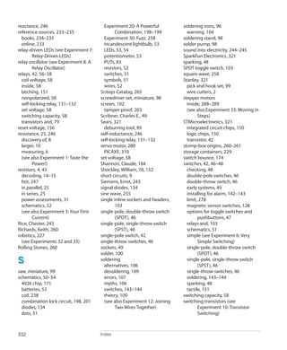 
Index332
reactance, 246
reference sources, 233–235
books, 234–235
online, 233
relay-driven LEDs (see Experiment 7:
Relay-Driven LEDs)
relay oscillator (see Experiment 8: A
Relay Oscillator)
relays, 42, 56–58
coil voltage, 58
inside, 58
latching, 151
nonpolarized, 58
self-locking relay, 131–132
set voltage, 58
switching capacity, 58
transistors and, 79
reset voltage, 156
resistance, 25, 246
discovery of, 8
larger, 10
measuring, 6
(see also Experiment 1: Taste the
Power!)
resistors, 4, 43
decoding, 14–15
hot, 247
in parallel, 25
in series, 25
power assessments, 31
schematics, 52
(see also Experiment 3: Your First
Current)
Rice, Chester, 243
Richards, Keith, 260
robotics, 227
(see Experiments 32 and 33)
Rolling Stones, 260
S
saw, miniature, 99
schematics, 50–54
4026 chip, 171
batteries, 53
coil, 238
combination lock circuit, 198, 201
diodes, 134
dots, 51
Experiment 20: A Powerful
Combination, 198–199
Experiment 30: Fuzz, 258
incandescent lightbulb, 53
LEDs, 53, 54
potentiometer, 53
PUTs, 83
resistors, 52
switches, 51
symbols, 51
wires, 52
Scitoys Catalog, 265
screwdriver set, miniature, 98
screws, 102
tamper-proof, 203
Scribner, Charles E., 49
Sears, 321
deburring tool, 99
self-inductance, 246
self-locking relay, 131–132
servo motor, 280
PICAXE, 310
set voltage, 58
Shannon, Claude, 184
Shockley, William, 78, 152
short circuits, 9
Siemens, Ernst, 243
signal diodes, 134
sine wave, 255
single inline sockets and headers,
103
single-pole, double-throw switch
(SPDT), 46
single-pole, single-throw switch
(SPST), 46
single-pole switch, 42
single-throw switches, 46
sockets, 49
solder, 100
soldering
alternatives, 106
desoldering, 109
errors, 107
myths, 106
switches, 143–144
theory, 109
(see also Experiment 12: Joining
Two Wires Together)
soldering irons, 96
warning, 104
soldering stand, 98
solder pump, 98
sound into electricity, 244–245
SparkFun Electronics, 321
sparking, 48
SPDT toggle switch, 103
square wave, 258
Stanley, 321
pick and hook set, 99
wire cutters, 2
stepper motors
inside, 288–289
(see also Experiment 33: Moving in
Steps)
STMicroelectronics, 321
integrated circuit chips, 150
logic chips, 150
transistor, 42
stomp-box origins, 260–261
storage containers, 229
switch bounce, 174
switches, 42, 46–48
checking, 48
double-pole switches, 46
double-throw switch, 46
early systems, 49
installing for alarm, 142–143
limit, 278
magnetic sensor switches, 128
options for toggle switches and
pushbuttons, 47
relays and, 103
schematics, 51
simple (see Experiment 6: Very
Simple Switching)
single-pole, double-throw switch
(SPDT), 46
single-pole, single-throw switch
(SPST), 46
single-throw switches, 46
soldering, 143–144
sparking, 48
tactile, 151
switching capacity, 58
switching transistors (see
Experiment 10: Transistor
Switching)
 