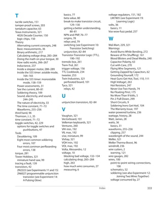 Index 333
﻿
T
tactile switches, 151
tamper-proof screws, 203
tantalum capacitor, 63
Texas Instruments, 321
4026 Decade Counter, 150
logic chips, 150
Theory
Alternating current concepts, 248
Basic measurements, 36
Binary arithmetic, 217
Calculating voltage drop, 283–284
Doing the math on your tongue, 30
How radio works, 266–267
Inductance, 237
Inside a stepper motor, 288–289
Inside the 555 timer: astable mode,
164–165
Inside the 555 timer: monostable
mode, 158–159
Power assessments, 31
See the current, 80–81
Soldering theory, 109
Sound, electricity, and sound,
244–245
The nature of electricity, 33
The time constant, 71–72
Waveforms, 255–256
third hand, 96
Thomson, J. J., 35
time constant, 71–72
toggle switches, 42, 229
options for toggle switches and
pushbuttons, 47
Tools
Desoldering, 109
Eight most common soldering
errors, 107
Four most common perfboarding
errors, 138
torque, 281
Tower Hobbies, 321
miniature hand saw, 99
tracing a fault, 139
transistors, 42
2N2222 (see Experiments 11 and 15)
2N6027 programmable unijunction
transistor (see Experiment 14:
A Pulsing Glow)
basics, 77
beta value, 80
break-to-make transistor circuit,
129–130
getting a better understanding,
80–81
NPN and PNP, 76–77
origins, 78
relays and, 79
switching (see Experiment 10:
Transistor Switching)
unijunction, 82–84
Transistor-Transistor Logic (TTL),
190–192
tremolo box, 261
Trem-Trol, 261
trigger voltage, 156
TTL Cookbook, 234
tweeter, 253
Twin Industries, 321
perforated board, 101
Tyco, 321
relays, 42
U
unijunction transistors, 82–84
V
Vaughan, 321
Vectorboard, 101
Velleman keyboards, 321
Ventures, 260
VIH min, 192
VIL max, 192
vise, miniature, 99
Vishay, 321
VOH min, 192
VOL max, 192
Volta, Alessandro, 12
voltage, 10
blocking bad voltage, 132–134
calculating drop, 283–284
high, 263
how much wire consumes, 27
measuring, 6
voltage regulators, 151, 182
LM7805 (see Experiment 19:
Learning Logic)
volts, 36
basics, 11
Vox wow-fuzz pedal, 257
W
Wal-Mart, 229, 321
Warnings
Avoid Burns While Bending, 272
Beware of Pin-Shuffling!, 161
Blood Blisters and Dead Media, 240
Capacitor Polarity, 63
Cut with Care, 270
Flying Wire Segments, 121
Getting Zapped by Capacitors, 62
Grounding Yourself, 172
Heat Guns Get Hot, Too!, 110, 111
High Voltage!, 263
Hot Resistors, 247
Never Use Two Hands, 74
No Floating Pins!, 175
No More Than 9 Volts, 5
Pin 2 Pull-Down, 299
Short Circuits, 9
Soldering Irons Get Hot!, 104
The Warranty Issue, 197
water-powered turbine, 236
wattage, history, 28
Watt, James, 28
watts, 36
basics, 31
waveforms, 255–256
clipping, 257
wavelength of the sound, 244
Weller, 321
Weller Therma-Boost, 96
windmill, 236
wire cutters, 2
warning, 121
wire gauges, 282
wires, 100
point-to-point wiring connections,
106
schematics, 52
soldering (see also Experiment 12:
Joining Two Wires Together)
voltage consumed by, 27
 