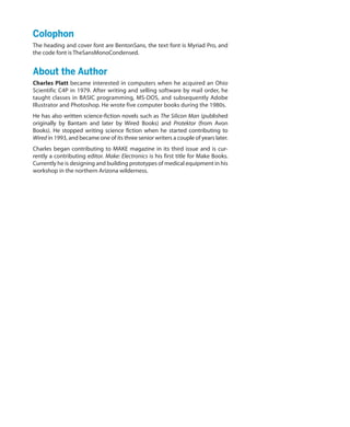 Colophon
The heading and cover font are BentonSans, the text font is Myriad Pro, and
the code font is TheSansMonoCondensed.
About the Author
Charles Platt became interested in computers when he acquired an Ohio
Scientific C4P in 1979. After writing and selling software by mail order, he
taught classes in BASIC programming, MS-DOS, and subsequently Adobe
Illustrator and Photoshop. He wrote five computer books during the 1980s.
He has also written science-fiction novels such as The Silicon Man (published
originally by Bantam and later by Wired Books) and Protektor (from Avon
Books). He stopped writing science fiction when he started contributing to
Wired in 1993, and became one of its three senior writers a couple of years later.
Charles began contributing to MAKE magazine in its third issue and is cur-
rently a contributing editor. Make: Electronics is his first title for Make Books.
Currently he is designing and building prototypes of medical equipment in his
workshop in the northern Arizona wilderness.
 