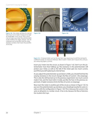Experiment 4: Varying the Voltage
Chapter 122
Figure 1-58.  Any meter will blow its internal
fuse if you try to make it measure too high
an amperage. In our circuit, this is not a
risk as long as you keep the potentiometer
in the middle of its range. Choose “mA” for
milliamps and remember that the meter
displays numbers that mean thousandths
of an amp.
Figure 1-59 Figure 1-60
Figure 1-61.  A manual meter such as the one here may require you to shift the red lead to
a different socket, to measure milliamps. Most modern meters don’t require this until you
are measuring higher currents.
Insert your meter into the circuit, as shown in Figure 1-62. Don’t turn the po-
tentiometer more than halfway up. The resistance in the potentiometer will
protect your meter, as well as the LED. If the meter gets too much current,
you’ll find yourself replacing its internal fuse.
As you adjust the potentiometer up and down a little, you should find that the
varying resistance in the circuit changes the flow of current—the amperage.
This is why the LED burned out in the previous experiment: too much current
made it hot, and the heat melts it inside, just like the fuse in the previous ex-
periment. A higher resistance limits the flow of current, or amperage.
Now insert the meter in another part of the circuit, as shown in Figure 1-63. As
you turn the potentiometer up and down, you should get exactly the same re-
sults as with the configuration in Figure 1-64. This is because the current is the
same at all points in a similar circuit. It has to be, because the flow of electrons
has no place else to go.
 